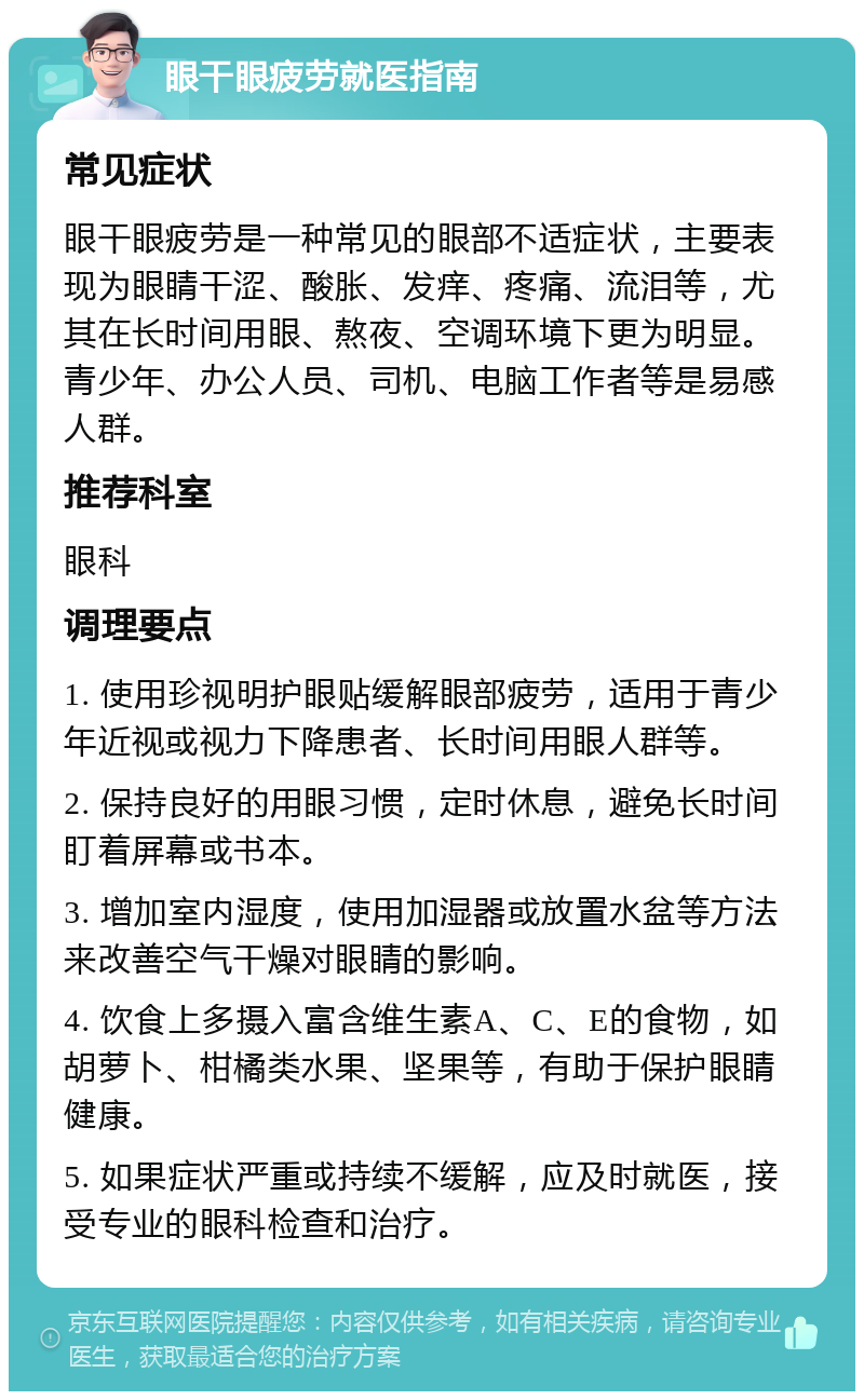 眼干眼疲劳就医指南 常见症状 眼干眼疲劳是一种常见的眼部不适症状，主要表现为眼睛干涩、酸胀、发痒、疼痛、流泪等，尤其在长时间用眼、熬夜、空调环境下更为明显。青少年、办公人员、司机、电脑工作者等是易感人群。 推荐科室 眼科 调理要点 1. 使用珍视明护眼贴缓解眼部疲劳，适用于青少年近视或视力下降患者、长时间用眼人群等。 2. 保持良好的用眼习惯，定时休息，避免长时间盯着屏幕或书本。 3. 增加室内湿度，使用加湿器或放置水盆等方法来改善空气干燥对眼睛的影响。 4. 饮食上多摄入富含维生素A、C、E的食物，如胡萝卜、柑橘类水果、坚果等，有助于保护眼睛健康。 5. 如果症状严重或持续不缓解，应及时就医，接受专业的眼科检查和治疗。