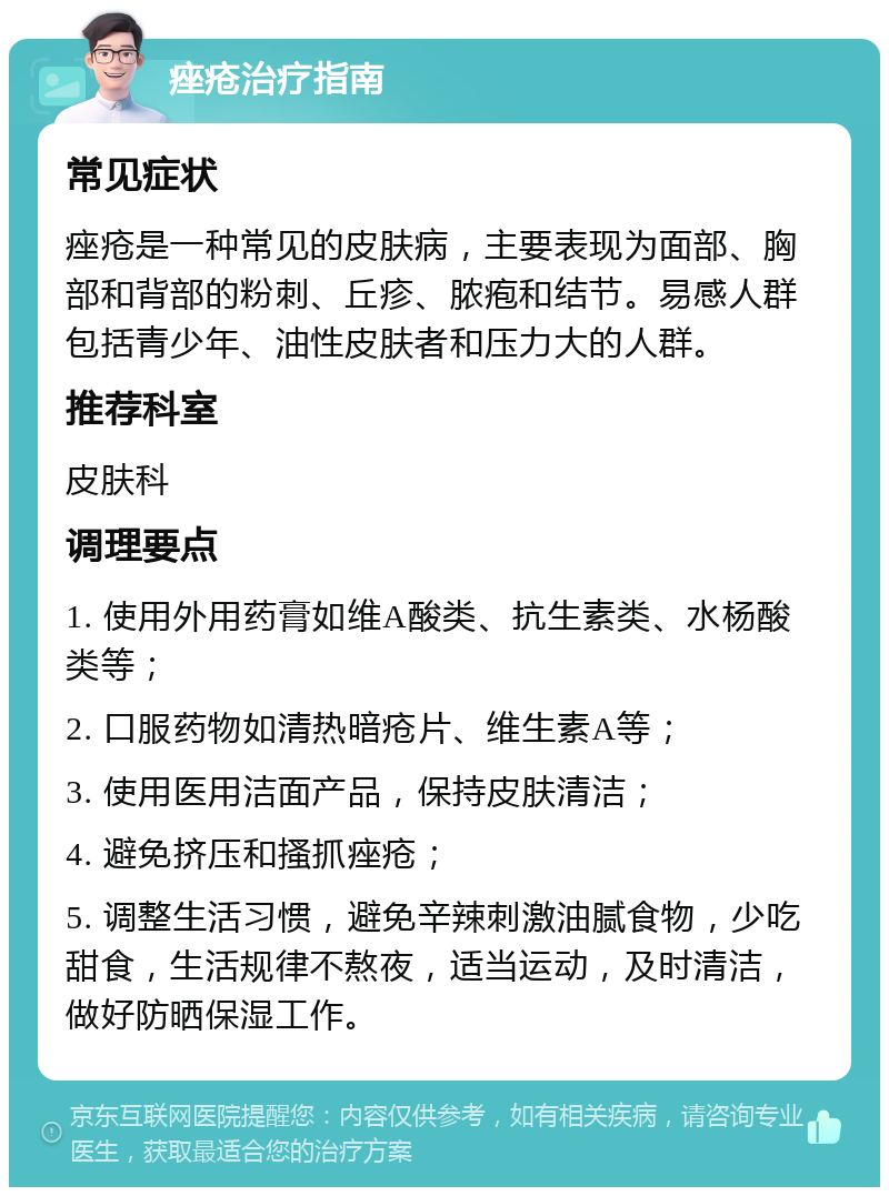 痤疮治疗指南 常见症状 痤疮是一种常见的皮肤病，主要表现为面部、胸部和背部的粉刺、丘疹、脓疱和结节。易感人群包括青少年、油性皮肤者和压力大的人群。 推荐科室 皮肤科 调理要点 1. 使用外用药膏如维A酸类、抗生素类、水杨酸类等； 2. 口服药物如清热暗疮片、维生素A等； 3. 使用医用洁面产品，保持皮肤清洁； 4. 避免挤压和搔抓痤疮； 5. 调整生活习惯，避免辛辣刺激油腻食物，少吃甜食，生活规律不熬夜，适当运动，及时清洁，做好防晒保湿工作。