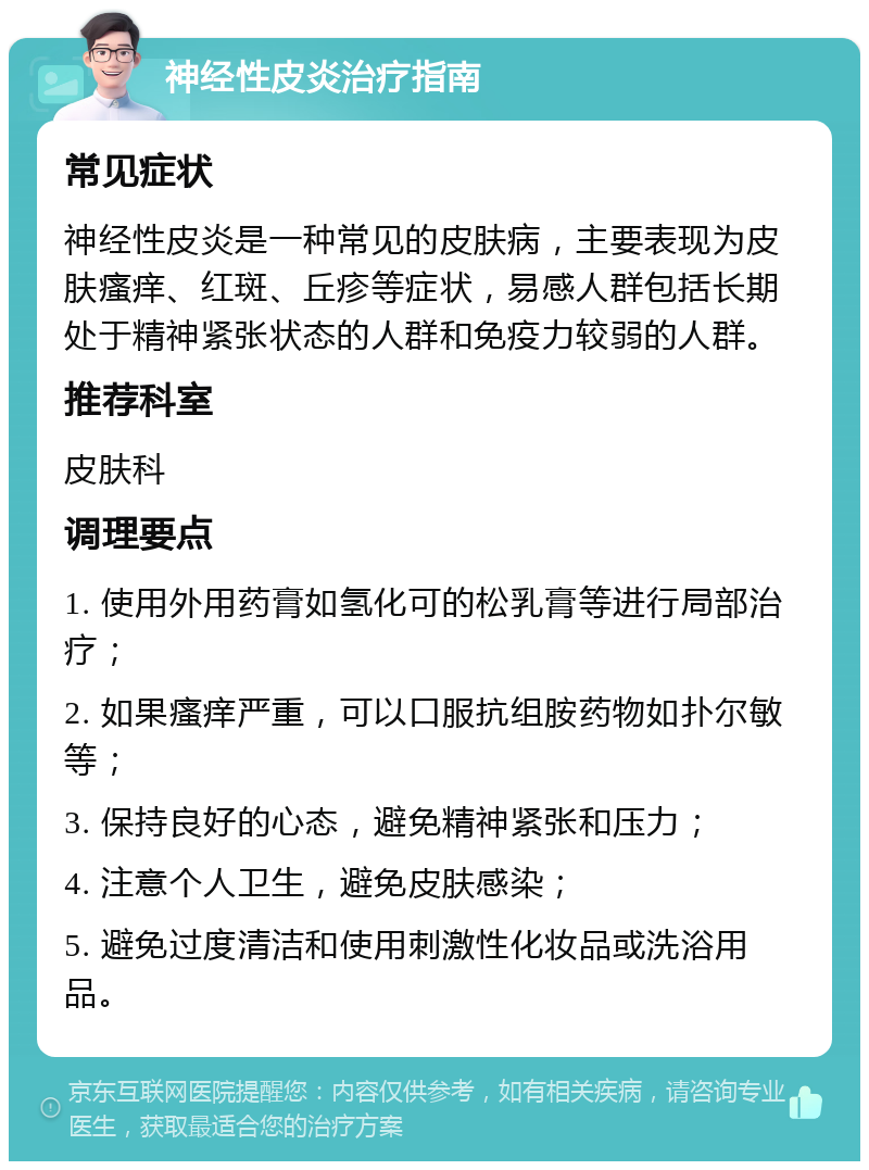 神经性皮炎治疗指南 常见症状 神经性皮炎是一种常见的皮肤病，主要表现为皮肤瘙痒、红斑、丘疹等症状，易感人群包括长期处于精神紧张状态的人群和免疫力较弱的人群。 推荐科室 皮肤科 调理要点 1. 使用外用药膏如氢化可的松乳膏等进行局部治疗； 2. 如果瘙痒严重，可以口服抗组胺药物如扑尔敏等； 3. 保持良好的心态，避免精神紧张和压力； 4. 注意个人卫生，避免皮肤感染； 5. 避免过度清洁和使用刺激性化妆品或洗浴用品。