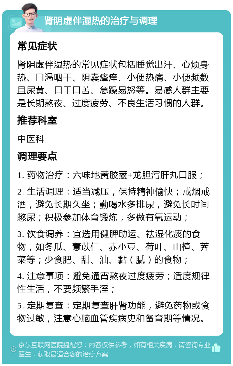 肾阴虚伴湿热的治疗与调理 常见症状 肾阴虚伴湿热的常见症状包括睡觉出汗、心烦身热、口渴咽干、阴囊瘙痒、小便热痛、小便频数且尿黄、口干口苦、急躁易怒等。易感人群主要是长期熬夜、过度疲劳、不良生活习惯的人群。 推荐科室 中医科 调理要点 1. 药物治疗：六味地黄胶囊+龙胆泻肝丸口服； 2. 生活调理：适当减压，保持精神愉快；戒烟戒酒，避免长期久坐；勤喝水多排尿，避免长时间憋尿；积极参加体育锻炼，多做有氧运动； 3. 饮食调养：宜选用健脾助运、祛湿化痰的食物，如冬瓜、薏苡仁、赤小豆、荷叶、山楂、荠菜等；少食肥、甜、油、黏（腻）的食物； 4. 注意事项：避免通宵熬夜过度疲劳；适度规律性生活，不要频繁手淫； 5. 定期复查：定期复查肝肾功能，避免药物或食物过敏，注意心脑血管疾病史和备育期等情况。