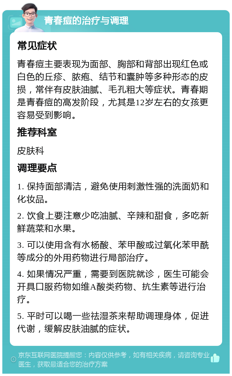 青春痘的治疗与调理 常见症状 青春痘主要表现为面部、胸部和背部出现红色或白色的丘疹、脓疱、结节和囊肿等多种形态的皮损，常伴有皮肤油腻、毛孔粗大等症状。青春期是青春痘的高发阶段，尤其是12岁左右的女孩更容易受到影响。 推荐科室 皮肤科 调理要点 1. 保持面部清洁，避免使用刺激性强的洗面奶和化妆品。 2. 饮食上要注意少吃油腻、辛辣和甜食，多吃新鲜蔬菜和水果。 3. 可以使用含有水杨酸、苯甲酸或过氧化苯甲酰等成分的外用药物进行局部治疗。 4. 如果情况严重，需要到医院就诊，医生可能会开具口服药物如维A酸类药物、抗生素等进行治疗。 5. 平时可以喝一些祛湿茶来帮助调理身体，促进代谢，缓解皮肤油腻的症状。