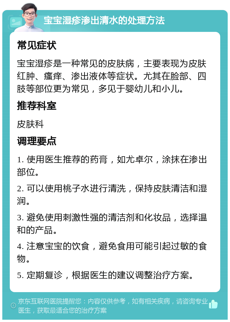 宝宝湿疹渗出清水的处理方法 常见症状 宝宝湿疹是一种常见的皮肤病，主要表现为皮肤红肿、瘙痒、渗出液体等症状。尤其在脸部、四肢等部位更为常见，多见于婴幼儿和小儿。 推荐科室 皮肤科 调理要点 1. 使用医生推荐的药膏，如尤卓尔，涂抹在渗出部位。 2. 可以使用桃子水进行清洗，保持皮肤清洁和湿润。 3. 避免使用刺激性强的清洁剂和化妆品，选择温和的产品。 4. 注意宝宝的饮食，避免食用可能引起过敏的食物。 5. 定期复诊，根据医生的建议调整治疗方案。