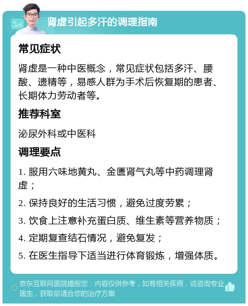 肾虚引起多汗的调理指南 常见症状 肾虚是一种中医概念，常见症状包括多汗、腰酸、遗精等，易感人群为手术后恢复期的患者、长期体力劳动者等。 推荐科室 泌尿外科或中医科 调理要点 1. 服用六味地黄丸、金匮肾气丸等中药调理肾虚； 2. 保持良好的生活习惯，避免过度劳累； 3. 饮食上注意补充蛋白质、维生素等营养物质； 4. 定期复查结石情况，避免复发； 5. 在医生指导下适当进行体育锻炼，增强体质。