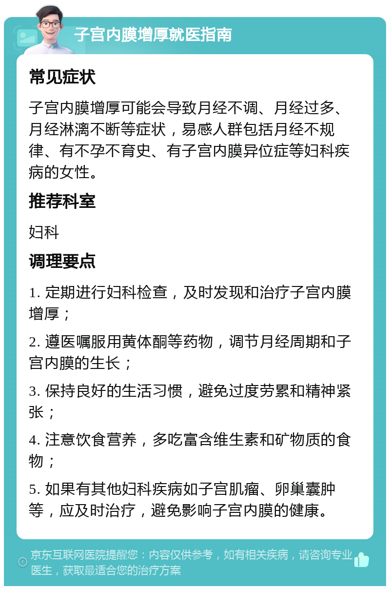 子宫内膜增厚就医指南 常见症状 子宫内膜增厚可能会导致月经不调、月经过多、月经淋漓不断等症状，易感人群包括月经不规律、有不孕不育史、有子宫内膜异位症等妇科疾病的女性。 推荐科室 妇科 调理要点 1. 定期进行妇科检查，及时发现和治疗子宫内膜增厚； 2. 遵医嘱服用黄体酮等药物，调节月经周期和子宫内膜的生长； 3. 保持良好的生活习惯，避免过度劳累和精神紧张； 4. 注意饮食营养，多吃富含维生素和矿物质的食物； 5. 如果有其他妇科疾病如子宫肌瘤、卵巢囊肿等，应及时治疗，避免影响子宫内膜的健康。