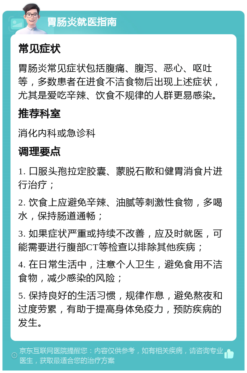 胃肠炎就医指南 常见症状 胃肠炎常见症状包括腹痛、腹泻、恶心、呕吐等，多数患者在进食不洁食物后出现上述症状，尤其是爱吃辛辣、饮食不规律的人群更易感染。 推荐科室 消化内科或急诊科 调理要点 1. 口服头孢拉定胶囊、蒙脱石散和健胃消食片进行治疗； 2. 饮食上应避免辛辣、油腻等刺激性食物，多喝水，保持肠道通畅； 3. 如果症状严重或持续不改善，应及时就医，可能需要进行腹部CT等检查以排除其他疾病； 4. 在日常生活中，注意个人卫生，避免食用不洁食物，减少感染的风险； 5. 保持良好的生活习惯，规律作息，避免熬夜和过度劳累，有助于提高身体免疫力，预防疾病的发生。