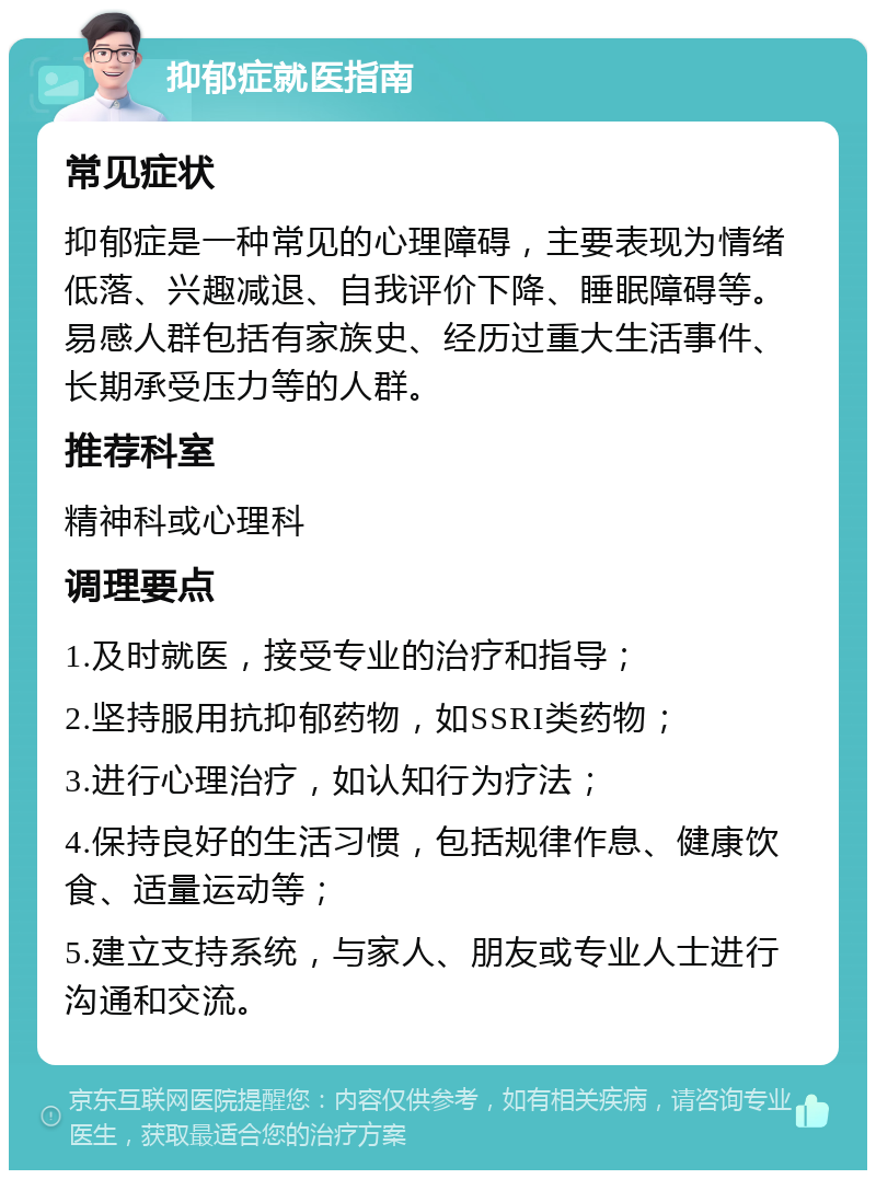 抑郁症就医指南 常见症状 抑郁症是一种常见的心理障碍，主要表现为情绪低落、兴趣减退、自我评价下降、睡眠障碍等。易感人群包括有家族史、经历过重大生活事件、长期承受压力等的人群。 推荐科室 精神科或心理科 调理要点 1.及时就医，接受专业的治疗和指导； 2.坚持服用抗抑郁药物，如SSRI类药物； 3.进行心理治疗，如认知行为疗法； 4.保持良好的生活习惯，包括规律作息、健康饮食、适量运动等； 5.建立支持系统，与家人、朋友或专业人士进行沟通和交流。