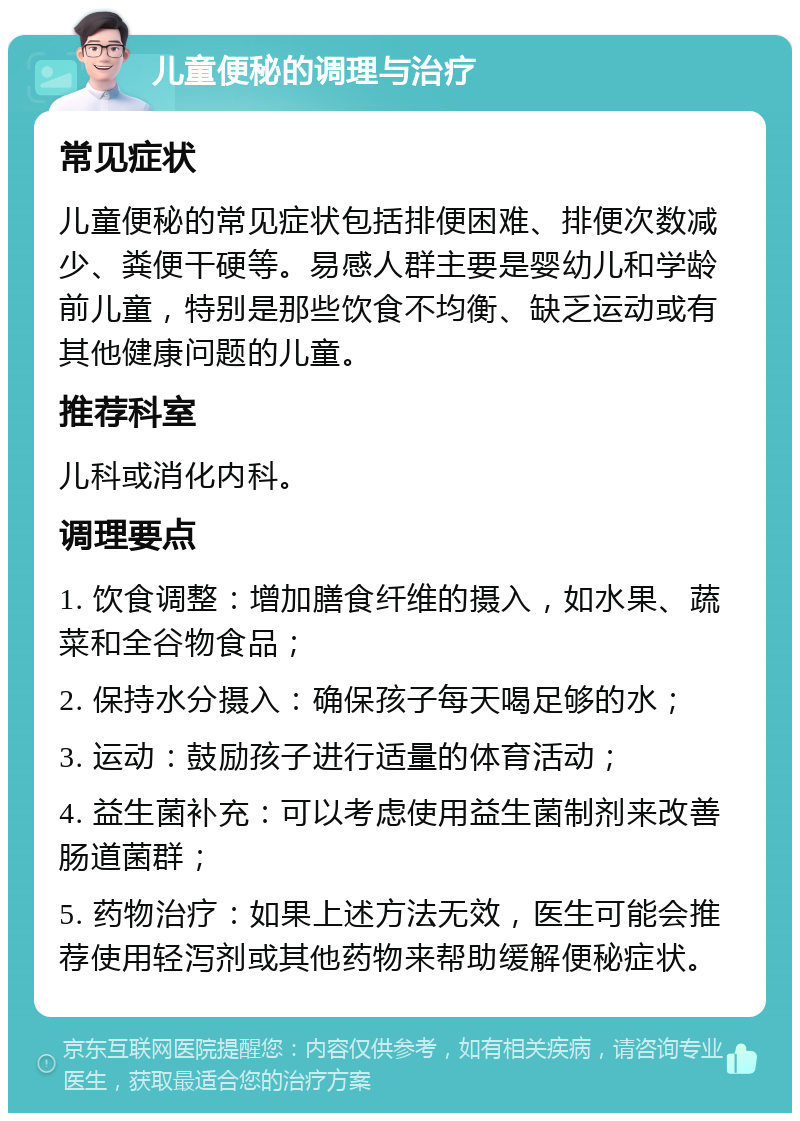 儿童便秘的调理与治疗 常见症状 儿童便秘的常见症状包括排便困难、排便次数减少、粪便干硬等。易感人群主要是婴幼儿和学龄前儿童，特别是那些饮食不均衡、缺乏运动或有其他健康问题的儿童。 推荐科室 儿科或消化内科。 调理要点 1. 饮食调整：增加膳食纤维的摄入，如水果、蔬菜和全谷物食品； 2. 保持水分摄入：确保孩子每天喝足够的水； 3. 运动：鼓励孩子进行适量的体育活动； 4. 益生菌补充：可以考虑使用益生菌制剂来改善肠道菌群； 5. 药物治疗：如果上述方法无效，医生可能会推荐使用轻泻剂或其他药物来帮助缓解便秘症状。