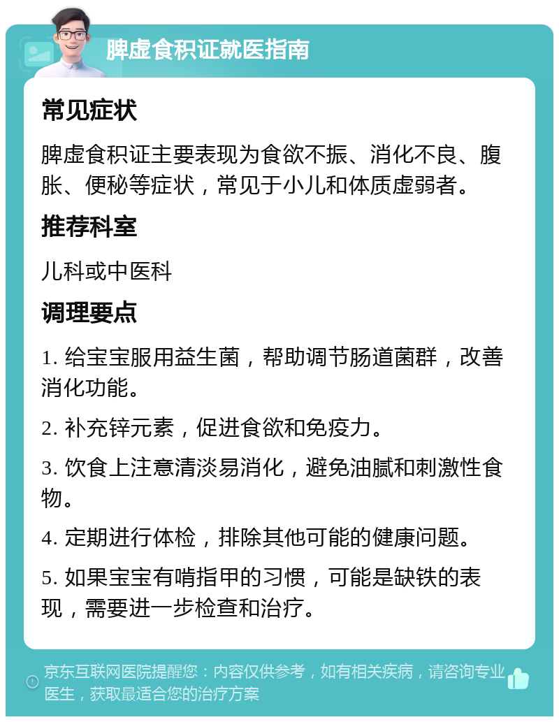 脾虚食积证就医指南 常见症状 脾虚食积证主要表现为食欲不振、消化不良、腹胀、便秘等症状，常见于小儿和体质虚弱者。 推荐科室 儿科或中医科 调理要点 1. 给宝宝服用益生菌，帮助调节肠道菌群，改善消化功能。 2. 补充锌元素，促进食欲和免疫力。 3. 饮食上注意清淡易消化，避免油腻和刺激性食物。 4. 定期进行体检，排除其他可能的健康问题。 5. 如果宝宝有啃指甲的习惯，可能是缺铁的表现，需要进一步检查和治疗。