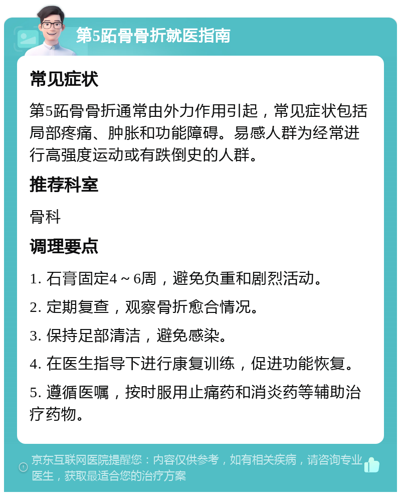 第5跖骨骨折就医指南 常见症状 第5跖骨骨折通常由外力作用引起，常见症状包括局部疼痛、肿胀和功能障碍。易感人群为经常进行高强度运动或有跌倒史的人群。 推荐科室 骨科 调理要点 1. 石膏固定4～6周，避免负重和剧烈活动。 2. 定期复查，观察骨折愈合情况。 3. 保持足部清洁，避免感染。 4. 在医生指导下进行康复训练，促进功能恢复。 5. 遵循医嘱，按时服用止痛药和消炎药等辅助治疗药物。