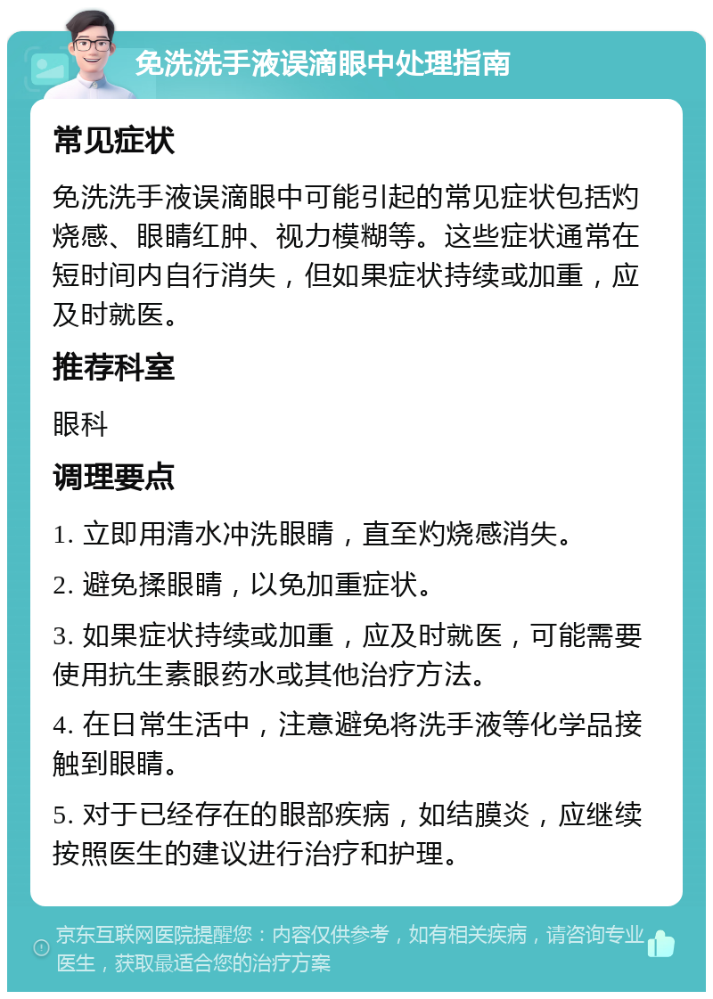 免洗洗手液误滴眼中处理指南 常见症状 免洗洗手液误滴眼中可能引起的常见症状包括灼烧感、眼睛红肿、视力模糊等。这些症状通常在短时间内自行消失，但如果症状持续或加重，应及时就医。 推荐科室 眼科 调理要点 1. 立即用清水冲洗眼睛，直至灼烧感消失。 2. 避免揉眼睛，以免加重症状。 3. 如果症状持续或加重，应及时就医，可能需要使用抗生素眼药水或其他治疗方法。 4. 在日常生活中，注意避免将洗手液等化学品接触到眼睛。 5. 对于已经存在的眼部疾病，如结膜炎，应继续按照医生的建议进行治疗和护理。