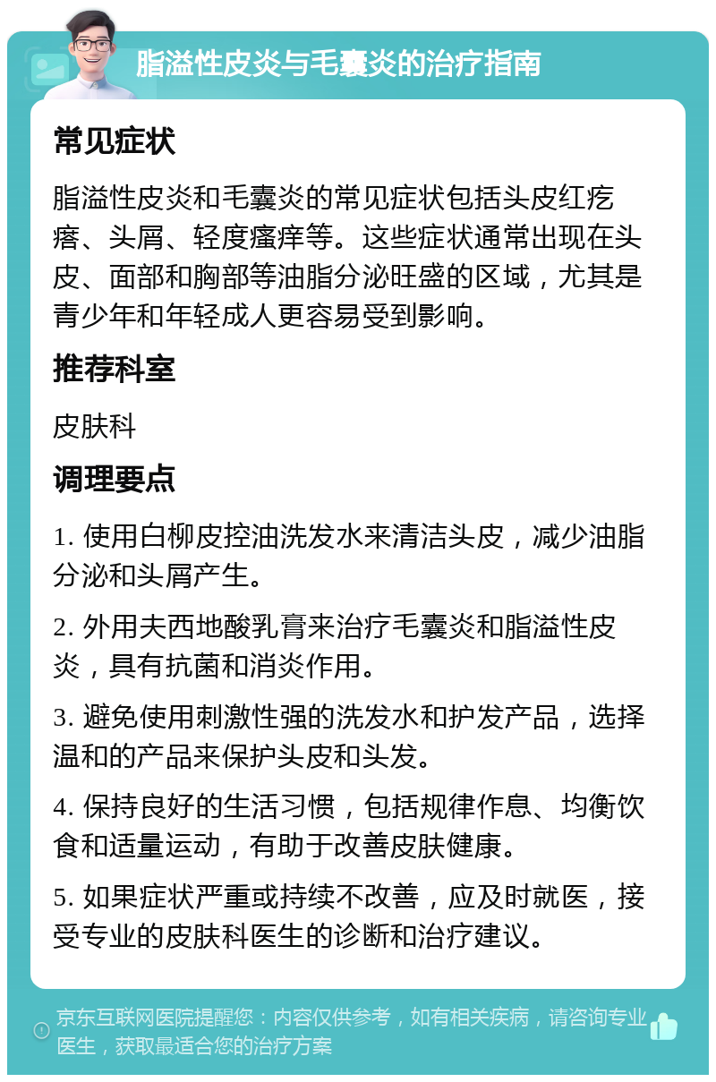 脂溢性皮炎与毛囊炎的治疗指南 常见症状 脂溢性皮炎和毛囊炎的常见症状包括头皮红疙瘩、头屑、轻度瘙痒等。这些症状通常出现在头皮、面部和胸部等油脂分泌旺盛的区域，尤其是青少年和年轻成人更容易受到影响。 推荐科室 皮肤科 调理要点 1. 使用白柳皮控油洗发水来清洁头皮，减少油脂分泌和头屑产生。 2. 外用夫西地酸乳膏来治疗毛囊炎和脂溢性皮炎，具有抗菌和消炎作用。 3. 避免使用刺激性强的洗发水和护发产品，选择温和的产品来保护头皮和头发。 4. 保持良好的生活习惯，包括规律作息、均衡饮食和适量运动，有助于改善皮肤健康。 5. 如果症状严重或持续不改善，应及时就医，接受专业的皮肤科医生的诊断和治疗建议。