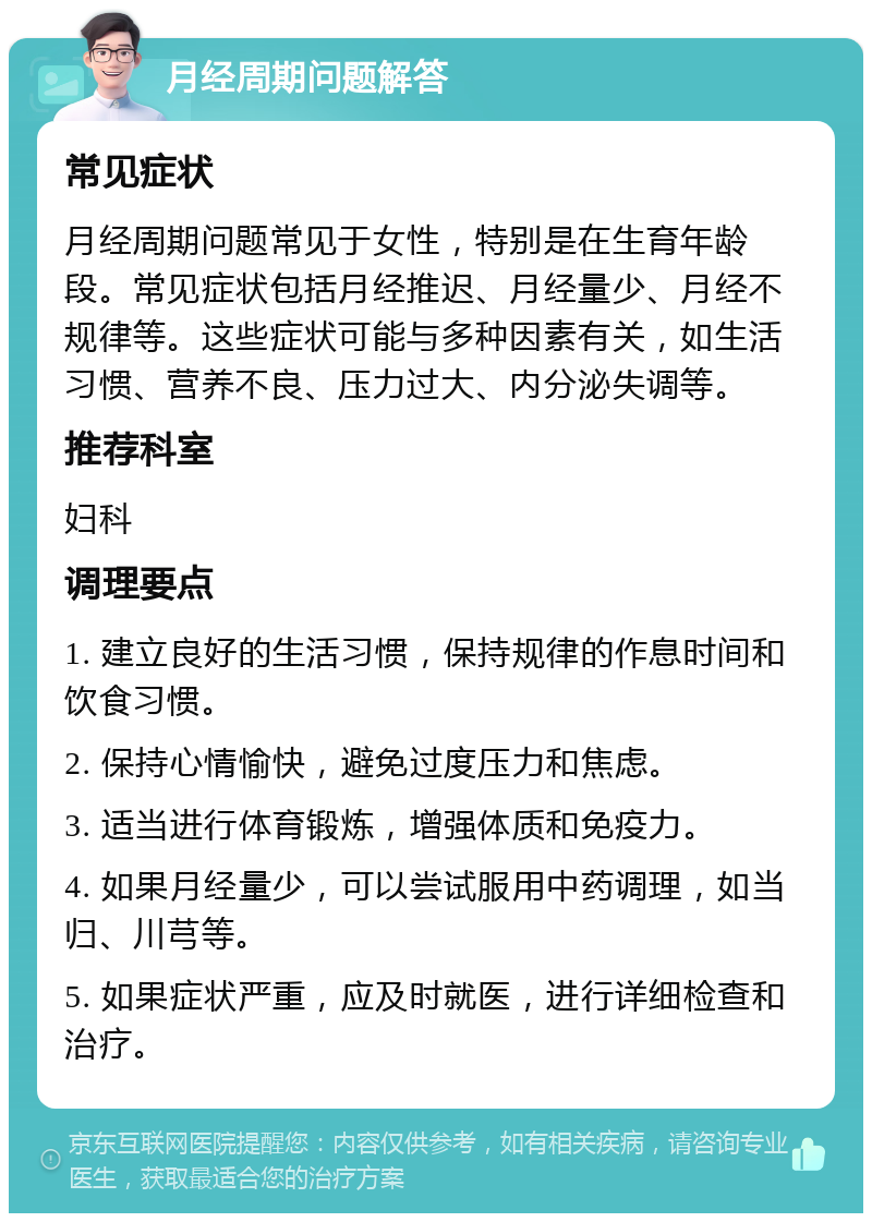 月经周期问题解答 常见症状 月经周期问题常见于女性，特别是在生育年龄段。常见症状包括月经推迟、月经量少、月经不规律等。这些症状可能与多种因素有关，如生活习惯、营养不良、压力过大、内分泌失调等。 推荐科室 妇科 调理要点 1. 建立良好的生活习惯，保持规律的作息时间和饮食习惯。 2. 保持心情愉快，避免过度压力和焦虑。 3. 适当进行体育锻炼，增强体质和免疫力。 4. 如果月经量少，可以尝试服用中药调理，如当归、川芎等。 5. 如果症状严重，应及时就医，进行详细检查和治疗。