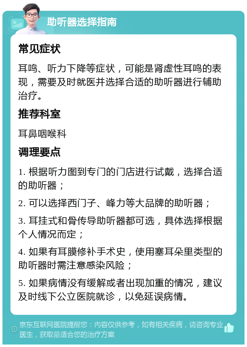 助听器选择指南 常见症状 耳鸣、听力下降等症状，可能是肾虚性耳鸣的表现，需要及时就医并选择合适的助听器进行辅助治疗。 推荐科室 耳鼻咽喉科 调理要点 1. 根据听力图到专门的门店进行试戴，选择合适的助听器； 2. 可以选择西门子、峰力等大品牌的助听器； 3. 耳挂式和骨传导助听器都可选，具体选择根据个人情况而定； 4. 如果有耳膜修补手术史，使用塞耳朵里类型的助听器时需注意感染风险； 5. 如果病情没有缓解或者出现加重的情况，建议及时线下公立医院就诊，以免延误病情。