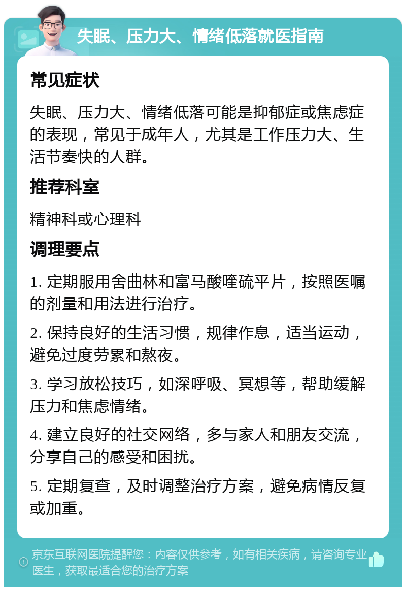 失眠、压力大、情绪低落就医指南 常见症状 失眠、压力大、情绪低落可能是抑郁症或焦虑症的表现，常见于成年人，尤其是工作压力大、生活节奏快的人群。 推荐科室 精神科或心理科 调理要点 1. 定期服用舍曲林和富马酸喹硫平片，按照医嘱的剂量和用法进行治疗。 2. 保持良好的生活习惯，规律作息，适当运动，避免过度劳累和熬夜。 3. 学习放松技巧，如深呼吸、冥想等，帮助缓解压力和焦虑情绪。 4. 建立良好的社交网络，多与家人和朋友交流，分享自己的感受和困扰。 5. 定期复查，及时调整治疗方案，避免病情反复或加重。