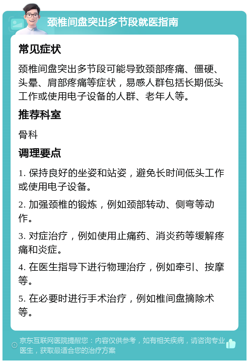 颈椎间盘突出多节段就医指南 常见症状 颈椎间盘突出多节段可能导致颈部疼痛、僵硬、头晕、肩部疼痛等症状，易感人群包括长期低头工作或使用电子设备的人群、老年人等。 推荐科室 骨科 调理要点 1. 保持良好的坐姿和站姿，避免长时间低头工作或使用电子设备。 2. 加强颈椎的锻炼，例如颈部转动、侧弯等动作。 3. 对症治疗，例如使用止痛药、消炎药等缓解疼痛和炎症。 4. 在医生指导下进行物理治疗，例如牵引、按摩等。 5. 在必要时进行手术治疗，例如椎间盘摘除术等。