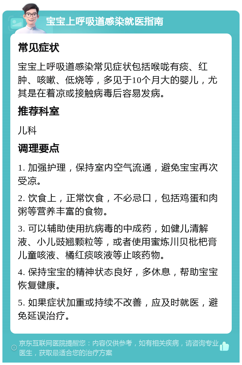 宝宝上呼吸道感染就医指南 常见症状 宝宝上呼吸道感染常见症状包括喉咙有痰、红肿、咳嗽、低烧等，多见于10个月大的婴儿，尤其是在着凉或接触病毒后容易发病。 推荐科室 儿科 调理要点 1. 加强护理，保持室内空气流通，避免宝宝再次受凉。 2. 饮食上，正常饮食，不必忌口，包括鸡蛋和肉粥等营养丰富的食物。 3. 可以辅助使用抗病毒的中成药，如健儿清解液、小儿豉翘颗粒等，或者使用蜜炼川贝枇杷膏儿童咳液、橘红痰咳液等止咳药物。 4. 保持宝宝的精神状态良好，多休息，帮助宝宝恢复健康。 5. 如果症状加重或持续不改善，应及时就医，避免延误治疗。