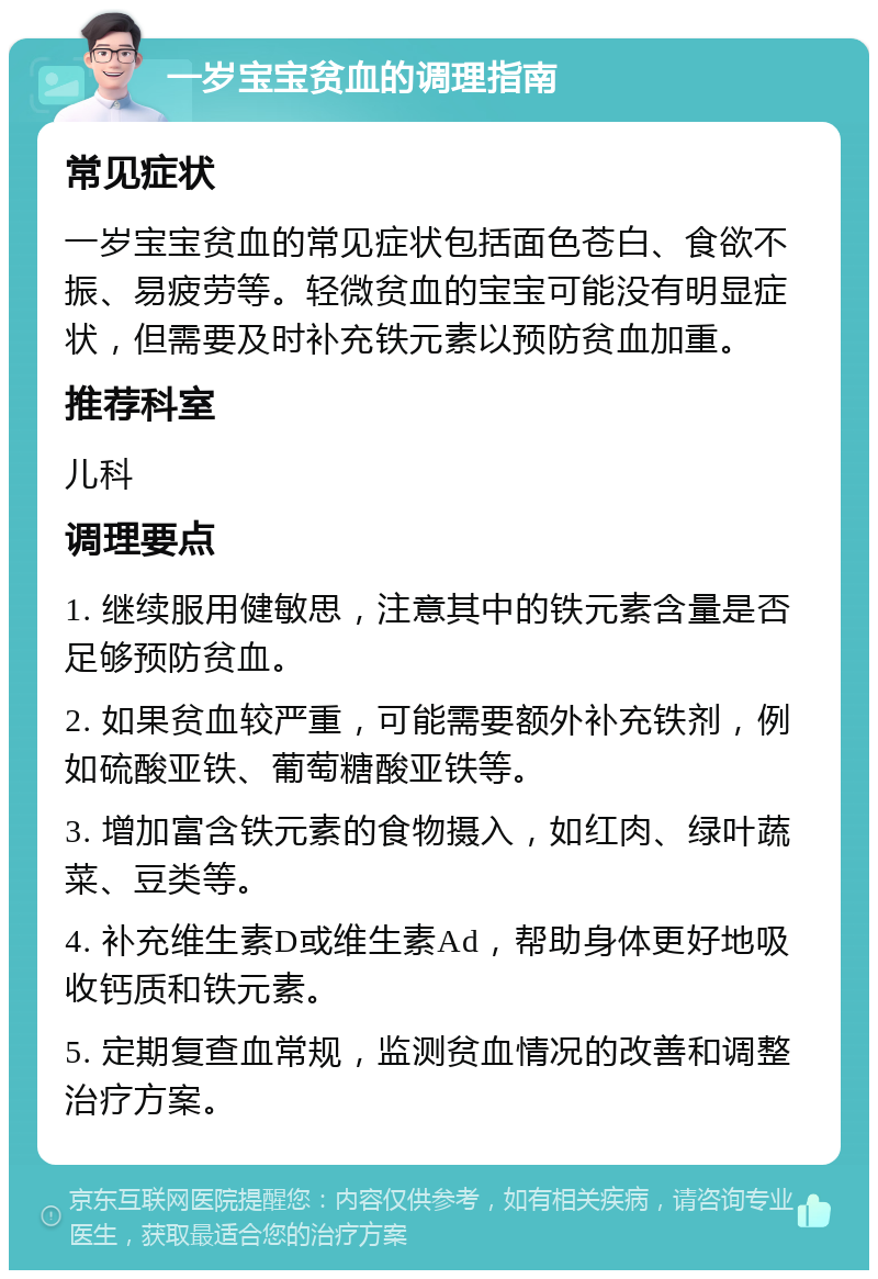 一岁宝宝贫血的调理指南 常见症状 一岁宝宝贫血的常见症状包括面色苍白、食欲不振、易疲劳等。轻微贫血的宝宝可能没有明显症状，但需要及时补充铁元素以预防贫血加重。 推荐科室 儿科 调理要点 1. 继续服用健敏思，注意其中的铁元素含量是否足够预防贫血。 2. 如果贫血较严重，可能需要额外补充铁剂，例如硫酸亚铁、葡萄糖酸亚铁等。 3. 增加富含铁元素的食物摄入，如红肉、绿叶蔬菜、豆类等。 4. 补充维生素D或维生素Ad，帮助身体更好地吸收钙质和铁元素。 5. 定期复查血常规，监测贫血情况的改善和调整治疗方案。