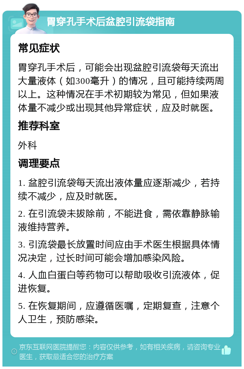 胃穿孔手术后盆腔引流袋指南 常见症状 胃穿孔手术后，可能会出现盆腔引流袋每天流出大量液体（如300毫升）的情况，且可能持续两周以上。这种情况在手术初期较为常见，但如果液体量不减少或出现其他异常症状，应及时就医。 推荐科室 外科 调理要点 1. 盆腔引流袋每天流出液体量应逐渐减少，若持续不减少，应及时就医。 2. 在引流袋未拔除前，不能进食，需依靠静脉输液维持营养。 3. 引流袋最长放置时间应由手术医生根据具体情况决定，过长时间可能会增加感染风险。 4. 人血白蛋白等药物可以帮助吸收引流液体，促进恢复。 5. 在恢复期间，应遵循医嘱，定期复查，注意个人卫生，预防感染。