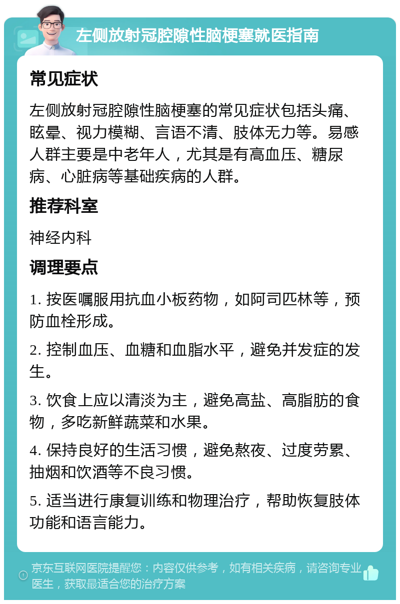 左侧放射冠腔隙性脑梗塞就医指南 常见症状 左侧放射冠腔隙性脑梗塞的常见症状包括头痛、眩晕、视力模糊、言语不清、肢体无力等。易感人群主要是中老年人，尤其是有高血压、糖尿病、心脏病等基础疾病的人群。 推荐科室 神经内科 调理要点 1. 按医嘱服用抗血小板药物，如阿司匹林等，预防血栓形成。 2. 控制血压、血糖和血脂水平，避免并发症的发生。 3. 饮食上应以清淡为主，避免高盐、高脂肪的食物，多吃新鲜蔬菜和水果。 4. 保持良好的生活习惯，避免熬夜、过度劳累、抽烟和饮酒等不良习惯。 5. 适当进行康复训练和物理治疗，帮助恢复肢体功能和语言能力。