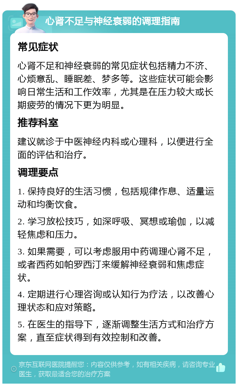 心肾不足与神经衰弱的调理指南 常见症状 心肾不足和神经衰弱的常见症状包括精力不济、心烦意乱、睡眠差、梦多等。这些症状可能会影响日常生活和工作效率，尤其是在压力较大或长期疲劳的情况下更为明显。 推荐科室 建议就诊于中医神经内科或心理科，以便进行全面的评估和治疗。 调理要点 1. 保持良好的生活习惯，包括规律作息、适量运动和均衡饮食。 2. 学习放松技巧，如深呼吸、冥想或瑜伽，以减轻焦虑和压力。 3. 如果需要，可以考虑服用中药调理心肾不足，或者西药如帕罗西汀来缓解神经衰弱和焦虑症状。 4. 定期进行心理咨询或认知行为疗法，以改善心理状态和应对策略。 5. 在医生的指导下，逐渐调整生活方式和治疗方案，直至症状得到有效控制和改善。