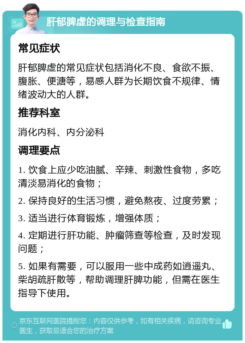 肝郁脾虚的调理与检查指南 常见症状 肝郁脾虚的常见症状包括消化不良、食欲不振、腹胀、便溏等，易感人群为长期饮食不规律、情绪波动大的人群。 推荐科室 消化内科、内分泌科 调理要点 1. 饮食上应少吃油腻、辛辣、刺激性食物，多吃清淡易消化的食物； 2. 保持良好的生活习惯，避免熬夜、过度劳累； 3. 适当进行体育锻炼，增强体质； 4. 定期进行肝功能、肿瘤筛查等检查，及时发现问题； 5. 如果有需要，可以服用一些中成药如逍遥丸、柴胡疏肝散等，帮助调理肝脾功能，但需在医生指导下使用。