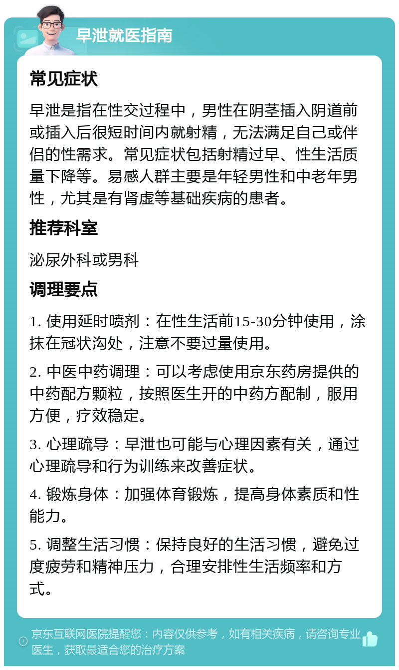 早泄就医指南 常见症状 早泄是指在性交过程中，男性在阴茎插入阴道前或插入后很短时间内就射精，无法满足自己或伴侣的性需求。常见症状包括射精过早、性生活质量下降等。易感人群主要是年轻男性和中老年男性，尤其是有肾虚等基础疾病的患者。 推荐科室 泌尿外科或男科 调理要点 1. 使用延时喷剂：在性生活前15-30分钟使用，涂抹在冠状沟处，注意不要过量使用。 2. 中医中药调理：可以考虑使用京东药房提供的中药配方颗粒，按照医生开的中药方配制，服用方便，疗效稳定。 3. 心理疏导：早泄也可能与心理因素有关，通过心理疏导和行为训练来改善症状。 4. 锻炼身体：加强体育锻炼，提高身体素质和性能力。 5. 调整生活习惯：保持良好的生活习惯，避免过度疲劳和精神压力，合理安排性生活频率和方式。