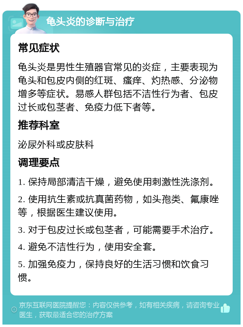 龟头炎的诊断与治疗 常见症状 龟头炎是男性生殖器官常见的炎症，主要表现为龟头和包皮内侧的红斑、瘙痒、灼热感、分泌物增多等症状。易感人群包括不洁性行为者、包皮过长或包茎者、免疫力低下者等。 推荐科室 泌尿外科或皮肤科 调理要点 1. 保持局部清洁干燥，避免使用刺激性洗涤剂。 2. 使用抗生素或抗真菌药物，如头孢类、氟康唑等，根据医生建议使用。 3. 对于包皮过长或包茎者，可能需要手术治疗。 4. 避免不洁性行为，使用安全套。 5. 加强免疫力，保持良好的生活习惯和饮食习惯。