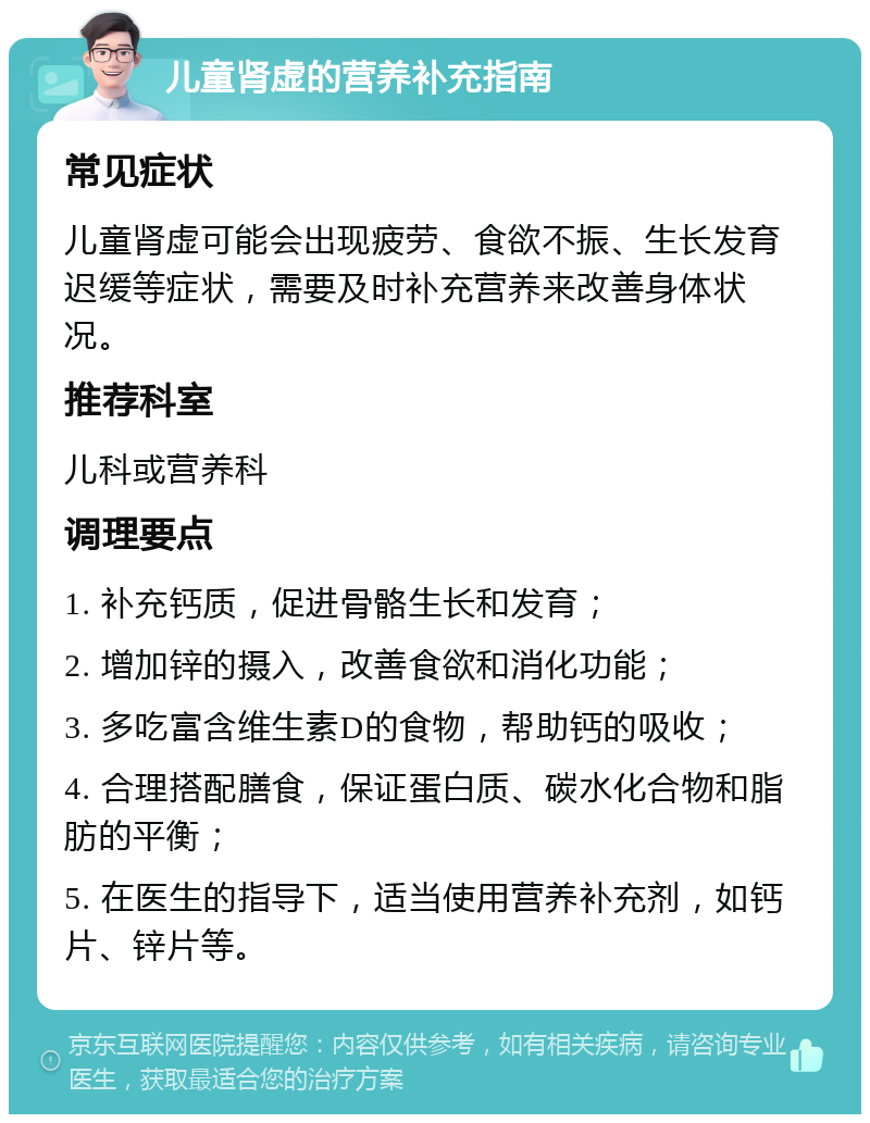 儿童肾虚的营养补充指南 常见症状 儿童肾虚可能会出现疲劳、食欲不振、生长发育迟缓等症状，需要及时补充营养来改善身体状况。 推荐科室 儿科或营养科 调理要点 1. 补充钙质，促进骨骼生长和发育； 2. 增加锌的摄入，改善食欲和消化功能； 3. 多吃富含维生素D的食物，帮助钙的吸收； 4. 合理搭配膳食，保证蛋白质、碳水化合物和脂肪的平衡； 5. 在医生的指导下，适当使用营养补充剂，如钙片、锌片等。