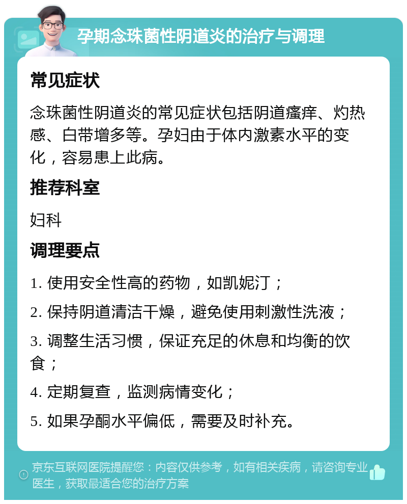 孕期念珠菌性阴道炎的治疗与调理 常见症状 念珠菌性阴道炎的常见症状包括阴道瘙痒、灼热感、白带增多等。孕妇由于体内激素水平的变化，容易患上此病。 推荐科室 妇科 调理要点 1. 使用安全性高的药物，如凯妮汀； 2. 保持阴道清洁干燥，避免使用刺激性洗液； 3. 调整生活习惯，保证充足的休息和均衡的饮食； 4. 定期复查，监测病情变化； 5. 如果孕酮水平偏低，需要及时补充。