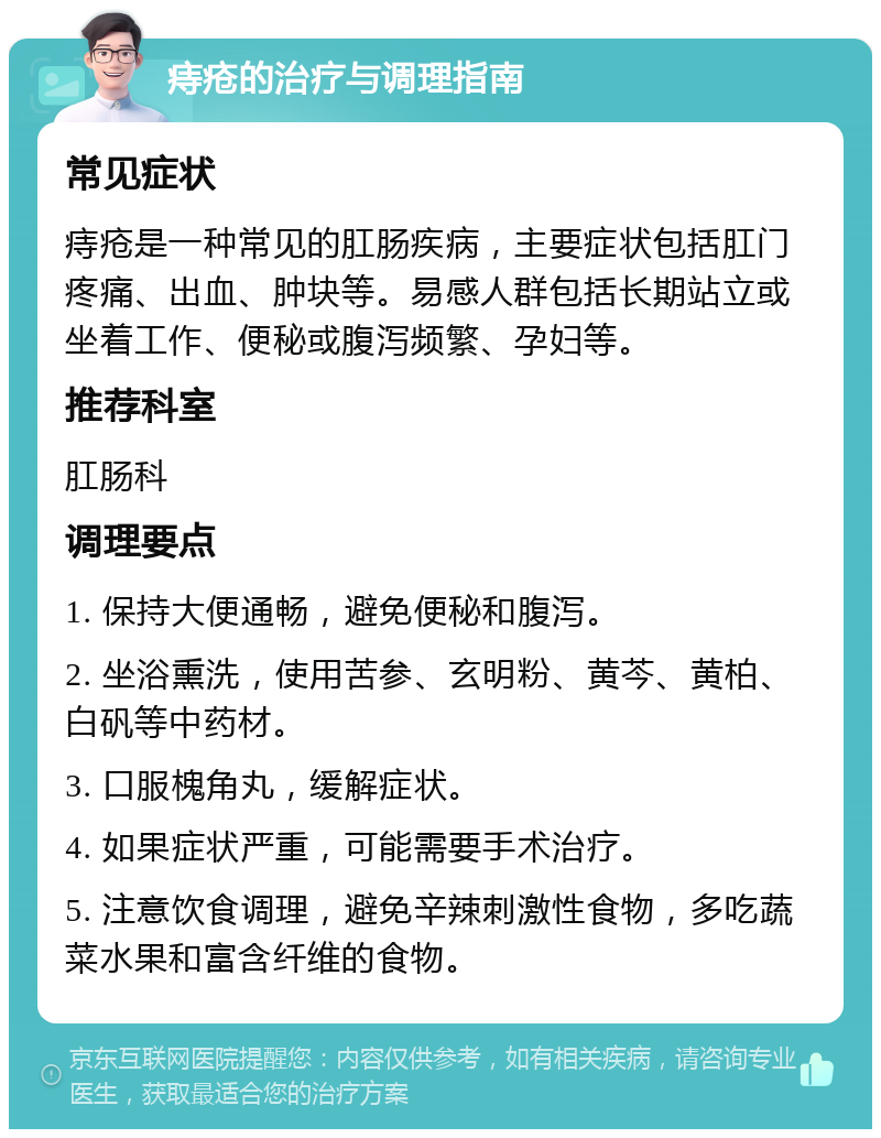 痔疮的治疗与调理指南 常见症状 痔疮是一种常见的肛肠疾病，主要症状包括肛门疼痛、出血、肿块等。易感人群包括长期站立或坐着工作、便秘或腹泻频繁、孕妇等。 推荐科室 肛肠科 调理要点 1. 保持大便通畅，避免便秘和腹泻。 2. 坐浴熏洗，使用苦参、玄明粉、黄芩、黄柏、白矾等中药材。 3. 口服槐角丸，缓解症状。 4. 如果症状严重，可能需要手术治疗。 5. 注意饮食调理，避免辛辣刺激性食物，多吃蔬菜水果和富含纤维的食物。