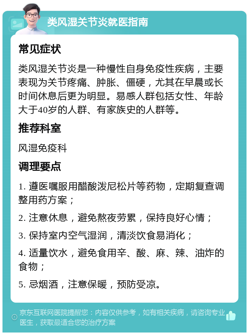 类风湿关节炎就医指南 常见症状 类风湿关节炎是一种慢性自身免疫性疾病，主要表现为关节疼痛、肿胀、僵硬，尤其在早晨或长时间休息后更为明显。易感人群包括女性、年龄大于40岁的人群、有家族史的人群等。 推荐科室 风湿免疫科 调理要点 1. 遵医嘱服用醋酸泼尼松片等药物，定期复查调整用药方案； 2. 注意休息，避免熬夜劳累，保持良好心情； 3. 保持室内空气湿润，清淡饮食易消化； 4. 适量饮水，避免食用辛、酸、麻、辣、油炸的食物； 5. 忌烟酒，注意保暖，预防受凉。