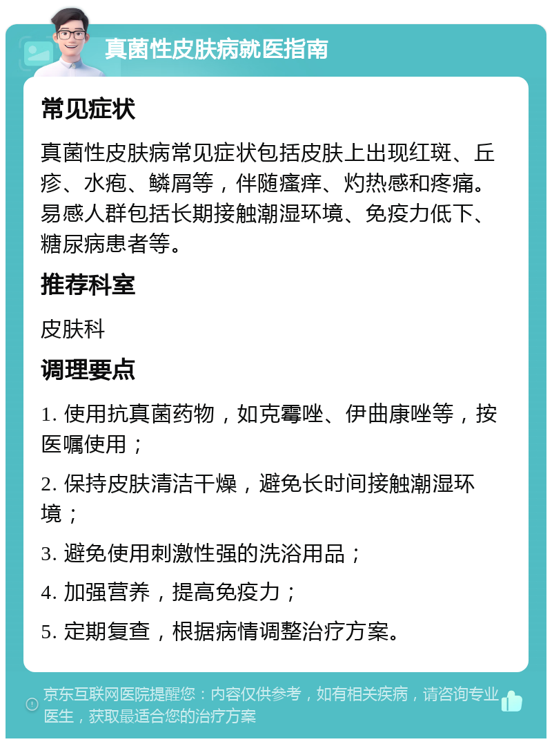 真菌性皮肤病就医指南 常见症状 真菌性皮肤病常见症状包括皮肤上出现红斑、丘疹、水疱、鳞屑等，伴随瘙痒、灼热感和疼痛。易感人群包括长期接触潮湿环境、免疫力低下、糖尿病患者等。 推荐科室 皮肤科 调理要点 1. 使用抗真菌药物，如克霉唑、伊曲康唑等，按医嘱使用； 2. 保持皮肤清洁干燥，避免长时间接触潮湿环境； 3. 避免使用刺激性强的洗浴用品； 4. 加强营养，提高免疫力； 5. 定期复查，根据病情调整治疗方案。