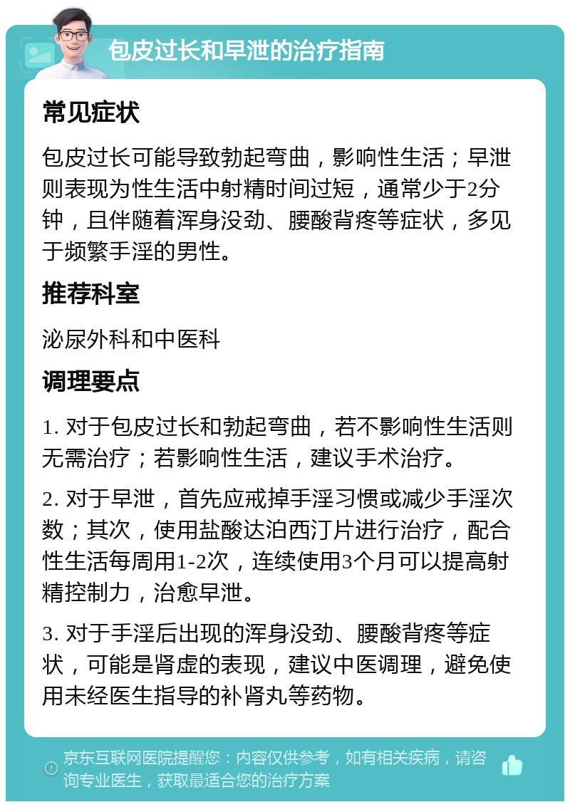 包皮过长和早泄的治疗指南 常见症状 包皮过长可能导致勃起弯曲，影响性生活；早泄则表现为性生活中射精时间过短，通常少于2分钟，且伴随着浑身没劲、腰酸背疼等症状，多见于频繁手淫的男性。 推荐科室 泌尿外科和中医科 调理要点 1. 对于包皮过长和勃起弯曲，若不影响性生活则无需治疗；若影响性生活，建议手术治疗。 2. 对于早泄，首先应戒掉手淫习惯或减少手淫次数；其次，使用盐酸达泊西汀片进行治疗，配合性生活每周用1-2次，连续使用3个月可以提高射精控制力，治愈早泄。 3. 对于手淫后出现的浑身没劲、腰酸背疼等症状，可能是肾虚的表现，建议中医调理，避免使用未经医生指导的补肾丸等药物。