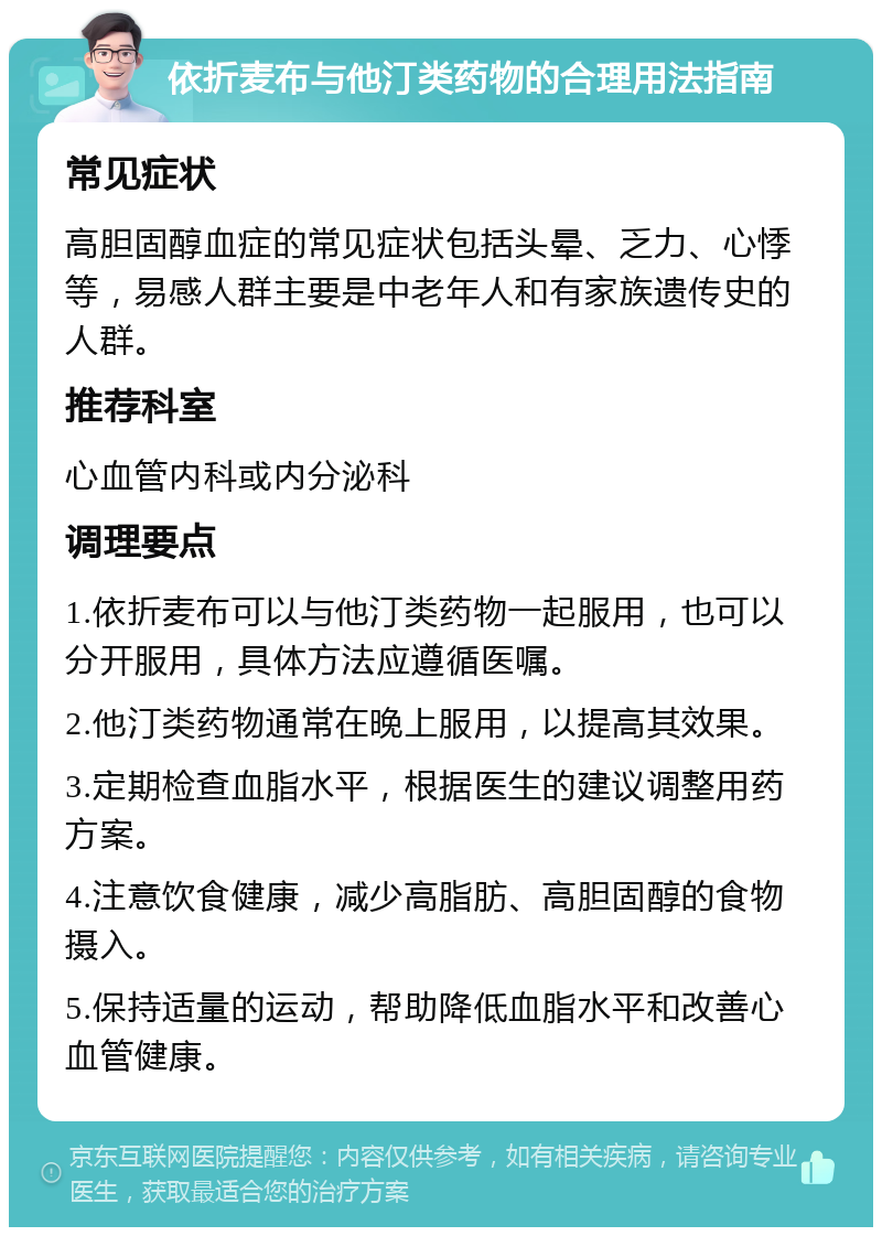 依折麦布与他汀类药物的合理用法指南 常见症状 高胆固醇血症的常见症状包括头晕、乏力、心悸等，易感人群主要是中老年人和有家族遗传史的人群。 推荐科室 心血管内科或内分泌科 调理要点 1.依折麦布可以与他汀类药物一起服用，也可以分开服用，具体方法应遵循医嘱。 2.他汀类药物通常在晚上服用，以提高其效果。 3.定期检查血脂水平，根据医生的建议调整用药方案。 4.注意饮食健康，减少高脂肪、高胆固醇的食物摄入。 5.保持适量的运动，帮助降低血脂水平和改善心血管健康。