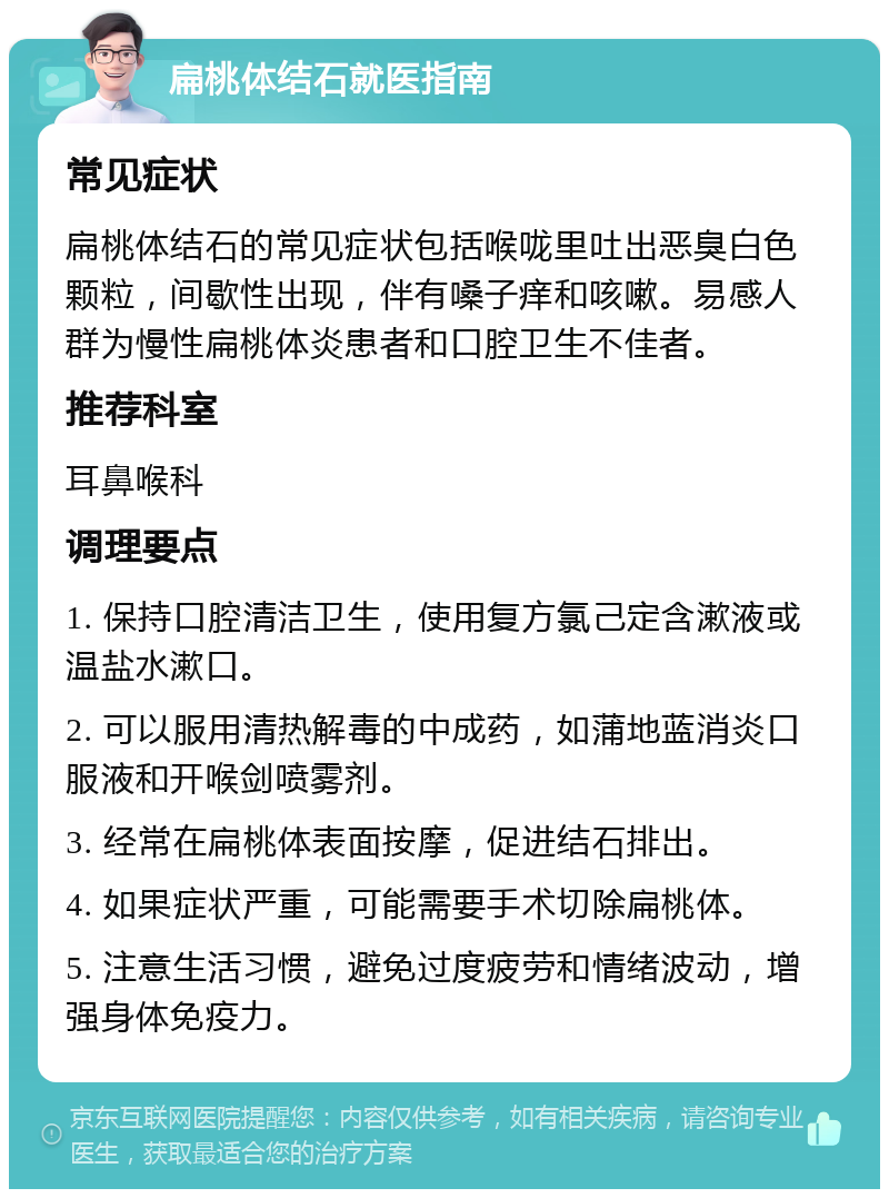 扁桃体结石就医指南 常见症状 扁桃体结石的常见症状包括喉咙里吐出恶臭白色颗粒，间歇性出现，伴有嗓子痒和咳嗽。易感人群为慢性扁桃体炎患者和口腔卫生不佳者。 推荐科室 耳鼻喉科 调理要点 1. 保持口腔清洁卫生，使用复方氯己定含漱液或温盐水漱口。 2. 可以服用清热解毒的中成药，如蒲地蓝消炎口服液和开喉剑喷雾剂。 3. 经常在扁桃体表面按摩，促进结石排出。 4. 如果症状严重，可能需要手术切除扁桃体。 5. 注意生活习惯，避免过度疲劳和情绪波动，增强身体免疫力。