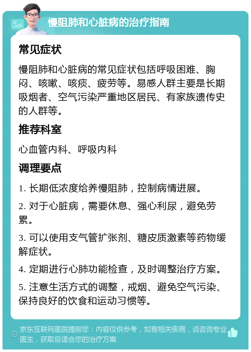 慢阻肺和心脏病的治疗指南 常见症状 慢阻肺和心脏病的常见症状包括呼吸困难、胸闷、咳嗽、咳痰、疲劳等。易感人群主要是长期吸烟者、空气污染严重地区居民、有家族遗传史的人群等。 推荐科室 心血管内科、呼吸内科 调理要点 1. 长期低浓度给养慢阻肺，控制病情进展。 2. 对于心脏病，需要休息、强心利尿，避免劳累。 3. 可以使用支气管扩张剂、糖皮质激素等药物缓解症状。 4. 定期进行心肺功能检查，及时调整治疗方案。 5. 注意生活方式的调整，戒烟、避免空气污染、保持良好的饮食和运动习惯等。