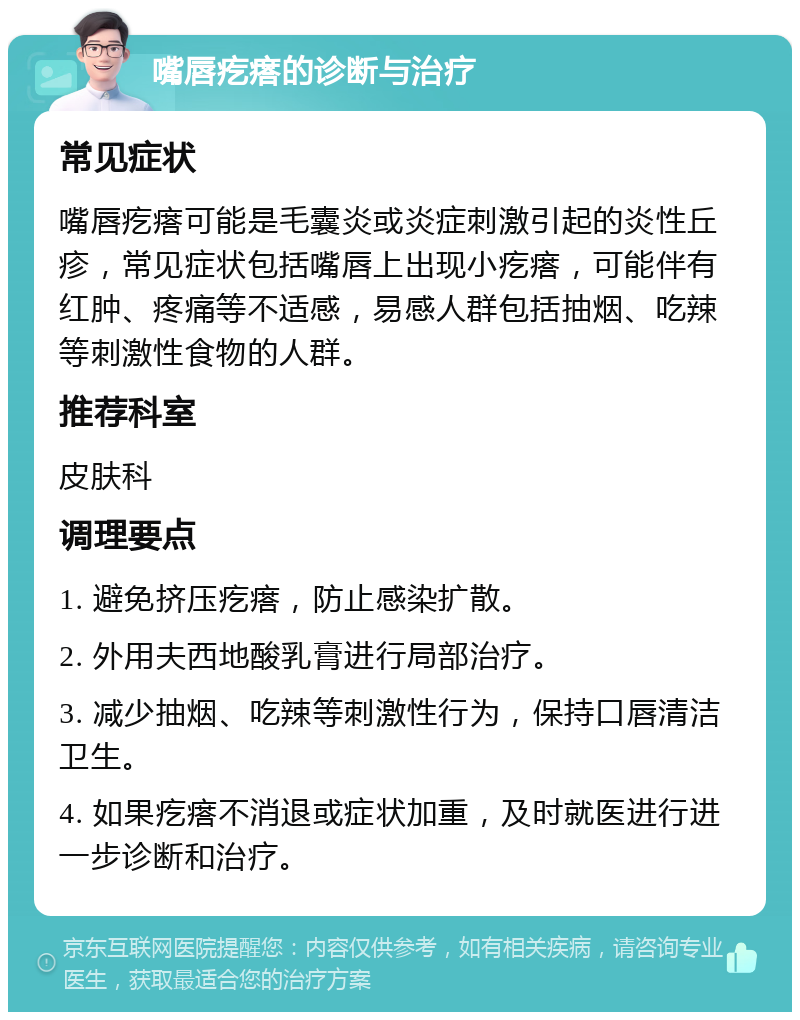 嘴唇疙瘩的诊断与治疗 常见症状 嘴唇疙瘩可能是毛囊炎或炎症刺激引起的炎性丘疹，常见症状包括嘴唇上出现小疙瘩，可能伴有红肿、疼痛等不适感，易感人群包括抽烟、吃辣等刺激性食物的人群。 推荐科室 皮肤科 调理要点 1. 避免挤压疙瘩，防止感染扩散。 2. 外用夫西地酸乳膏进行局部治疗。 3. 减少抽烟、吃辣等刺激性行为，保持口唇清洁卫生。 4. 如果疙瘩不消退或症状加重，及时就医进行进一步诊断和治疗。