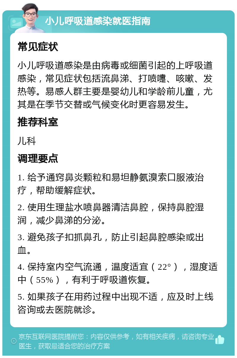 小儿呼吸道感染就医指南 常见症状 小儿呼吸道感染是由病毒或细菌引起的上呼吸道感染，常见症状包括流鼻涕、打喷嚏、咳嗽、发热等。易感人群主要是婴幼儿和学龄前儿童，尤其是在季节交替或气候变化时更容易发生。 推荐科室 儿科 调理要点 1. 给予通窍鼻炎颗粒和易坦静氨溴索口服液治疗，帮助缓解症状。 2. 使用生理盐水喷鼻器清洁鼻腔，保持鼻腔湿润，减少鼻涕的分泌。 3. 避免孩子扣抓鼻孔，防止引起鼻腔感染或出血。 4. 保持室内空气流通，温度适宜（22°），湿度适中（55%），有利于呼吸道恢复。 5. 如果孩子在用药过程中出现不适，应及时上线咨询或去医院就诊。