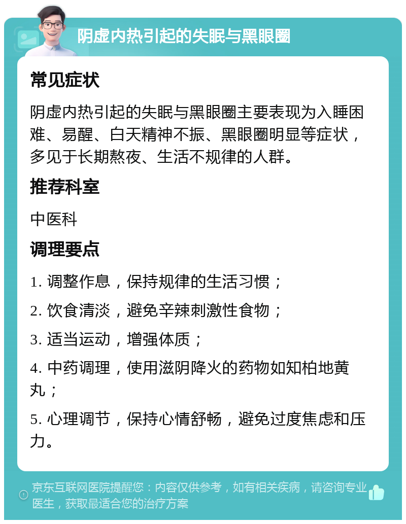 阴虚内热引起的失眠与黑眼圈 常见症状 阴虚内热引起的失眠与黑眼圈主要表现为入睡困难、易醒、白天精神不振、黑眼圈明显等症状，多见于长期熬夜、生活不规律的人群。 推荐科室 中医科 调理要点 1. 调整作息，保持规律的生活习惯； 2. 饮食清淡，避免辛辣刺激性食物； 3. 适当运动，增强体质； 4. 中药调理，使用滋阴降火的药物如知柏地黄丸； 5. 心理调节，保持心情舒畅，避免过度焦虑和压力。