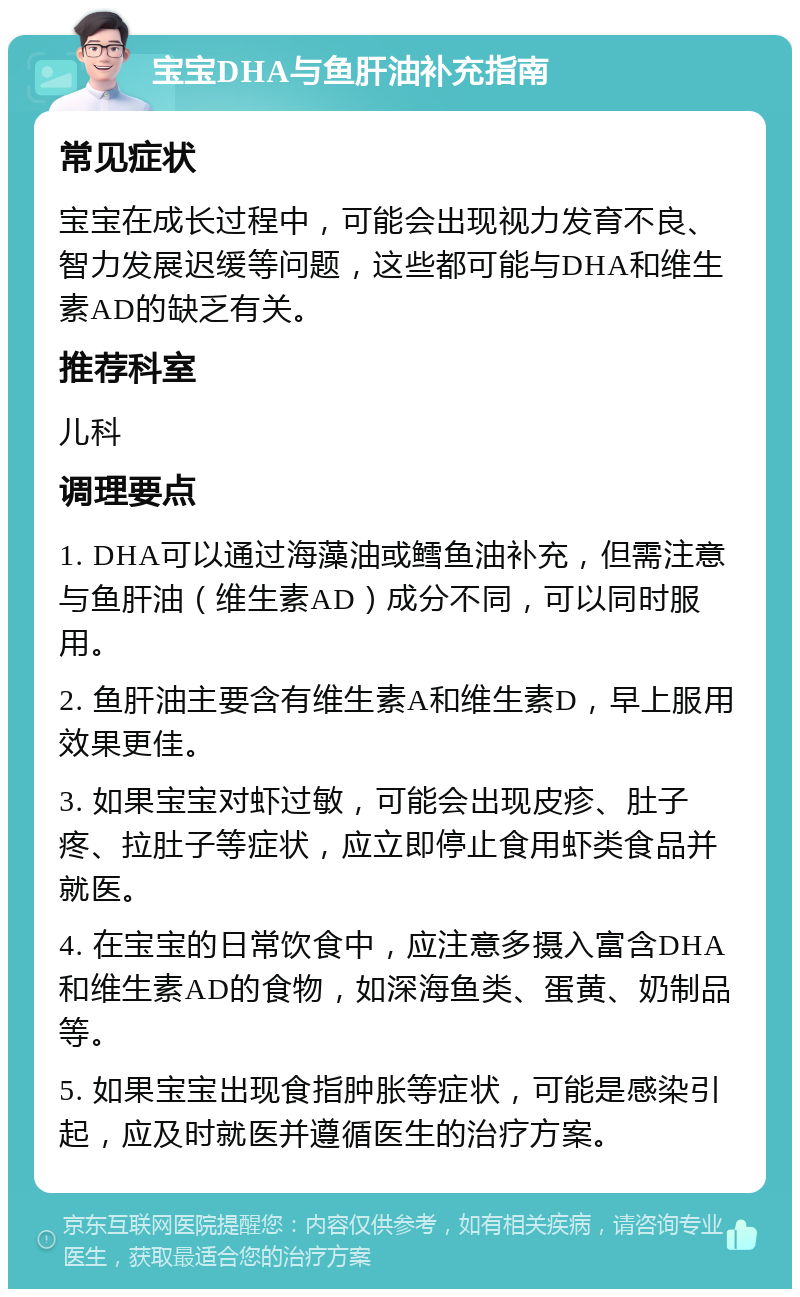 宝宝DHA与鱼肝油补充指南 常见症状 宝宝在成长过程中，可能会出现视力发育不良、智力发展迟缓等问题，这些都可能与DHA和维生素AD的缺乏有关。 推荐科室 儿科 调理要点 1. DHA可以通过海藻油或鳕鱼油补充，但需注意与鱼肝油（维生素AD）成分不同，可以同时服用。 2. 鱼肝油主要含有维生素A和维生素D，早上服用效果更佳。 3. 如果宝宝对虾过敏，可能会出现皮疹、肚子疼、拉肚子等症状，应立即停止食用虾类食品并就医。 4. 在宝宝的日常饮食中，应注意多摄入富含DHA和维生素AD的食物，如深海鱼类、蛋黄、奶制品等。 5. 如果宝宝出现食指肿胀等症状，可能是感染引起，应及时就医并遵循医生的治疗方案。