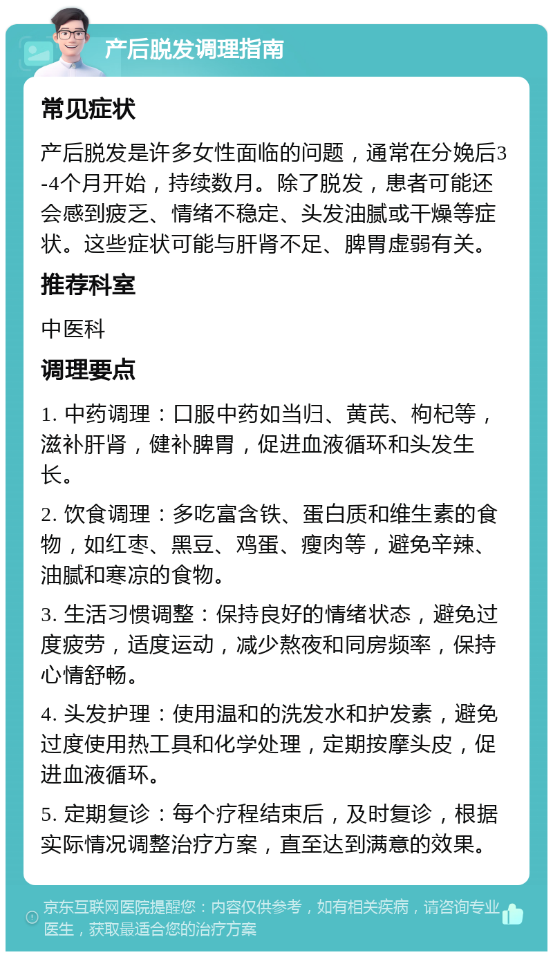 产后脱发调理指南 常见症状 产后脱发是许多女性面临的问题，通常在分娩后3-4个月开始，持续数月。除了脱发，患者可能还会感到疲乏、情绪不稳定、头发油腻或干燥等症状。这些症状可能与肝肾不足、脾胃虚弱有关。 推荐科室 中医科 调理要点 1. 中药调理：口服中药如当归、黄芪、枸杞等，滋补肝肾，健补脾胃，促进血液循环和头发生长。 2. 饮食调理：多吃富含铁、蛋白质和维生素的食物，如红枣、黑豆、鸡蛋、瘦肉等，避免辛辣、油腻和寒凉的食物。 3. 生活习惯调整：保持良好的情绪状态，避免过度疲劳，适度运动，减少熬夜和同房频率，保持心情舒畅。 4. 头发护理：使用温和的洗发水和护发素，避免过度使用热工具和化学处理，定期按摩头皮，促进血液循环。 5. 定期复诊：每个疗程结束后，及时复诊，根据实际情况调整治疗方案，直至达到满意的效果。