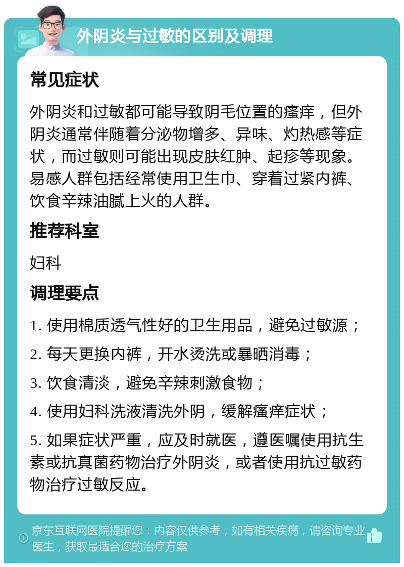 外阴炎与过敏的区别及调理 常见症状 外阴炎和过敏都可能导致阴毛位置的瘙痒，但外阴炎通常伴随着分泌物增多、异味、灼热感等症状，而过敏则可能出现皮肤红肿、起疹等现象。易感人群包括经常使用卫生巾、穿着过紧内裤、饮食辛辣油腻上火的人群。 推荐科室 妇科 调理要点 1. 使用棉质透气性好的卫生用品，避免过敏源； 2. 每天更换内裤，开水烫洗或暴晒消毒； 3. 饮食清淡，避免辛辣刺激食物； 4. 使用妇科洗液清洗外阴，缓解瘙痒症状； 5. 如果症状严重，应及时就医，遵医嘱使用抗生素或抗真菌药物治疗外阴炎，或者使用抗过敏药物治疗过敏反应。