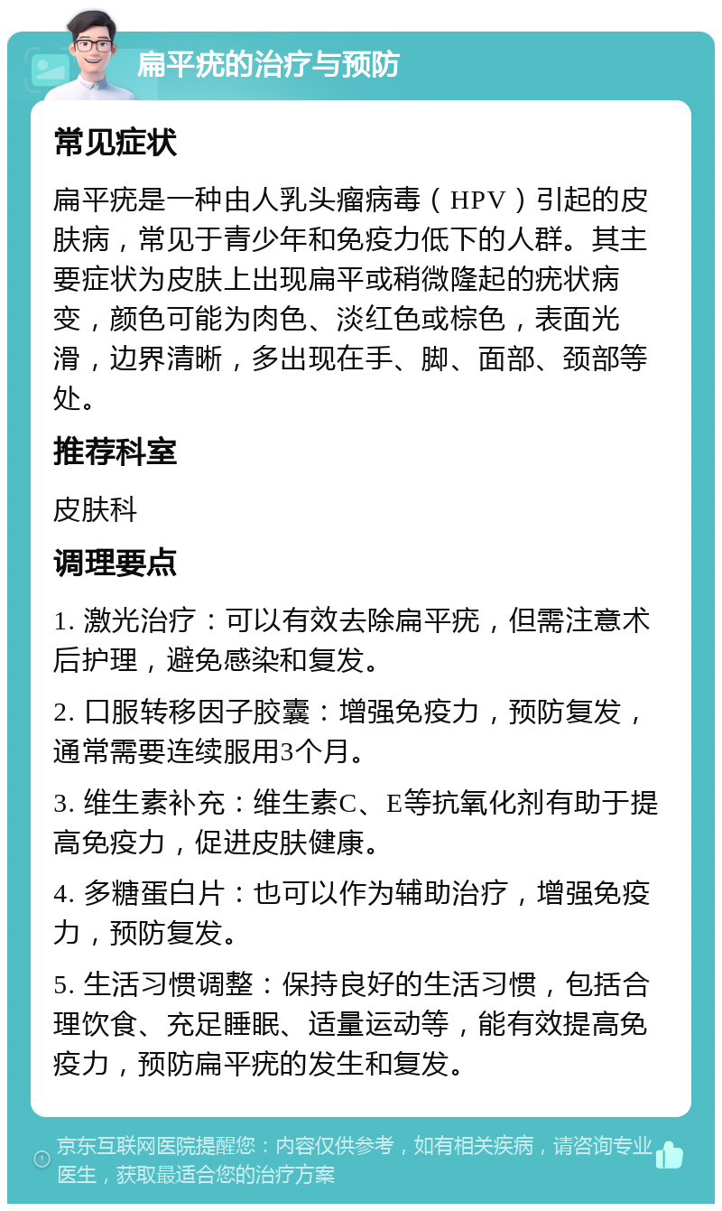 扁平疣的治疗与预防 常见症状 扁平疣是一种由人乳头瘤病毒（HPV）引起的皮肤病，常见于青少年和免疫力低下的人群。其主要症状为皮肤上出现扁平或稍微隆起的疣状病变，颜色可能为肉色、淡红色或棕色，表面光滑，边界清晰，多出现在手、脚、面部、颈部等处。 推荐科室 皮肤科 调理要点 1. 激光治疗：可以有效去除扁平疣，但需注意术后护理，避免感染和复发。 2. 口服转移因子胶囊：增强免疫力，预防复发，通常需要连续服用3个月。 3. 维生素补充：维生素C、E等抗氧化剂有助于提高免疫力，促进皮肤健康。 4. 多糖蛋白片：也可以作为辅助治疗，增强免疫力，预防复发。 5. 生活习惯调整：保持良好的生活习惯，包括合理饮食、充足睡眠、适量运动等，能有效提高免疫力，预防扁平疣的发生和复发。