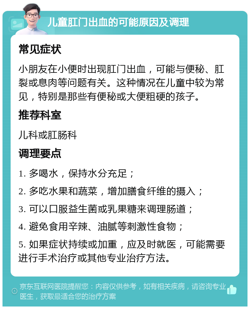 儿童肛门出血的可能原因及调理 常见症状 小朋友在小便时出现肛门出血，可能与便秘、肛裂或息肉等问题有关。这种情况在儿童中较为常见，特别是那些有便秘或大便粗硬的孩子。 推荐科室 儿科或肛肠科 调理要点 1. 多喝水，保持水分充足； 2. 多吃水果和蔬菜，增加膳食纤维的摄入； 3. 可以口服益生菌或乳果糖来调理肠道； 4. 避免食用辛辣、油腻等刺激性食物； 5. 如果症状持续或加重，应及时就医，可能需要进行手术治疗或其他专业治疗方法。