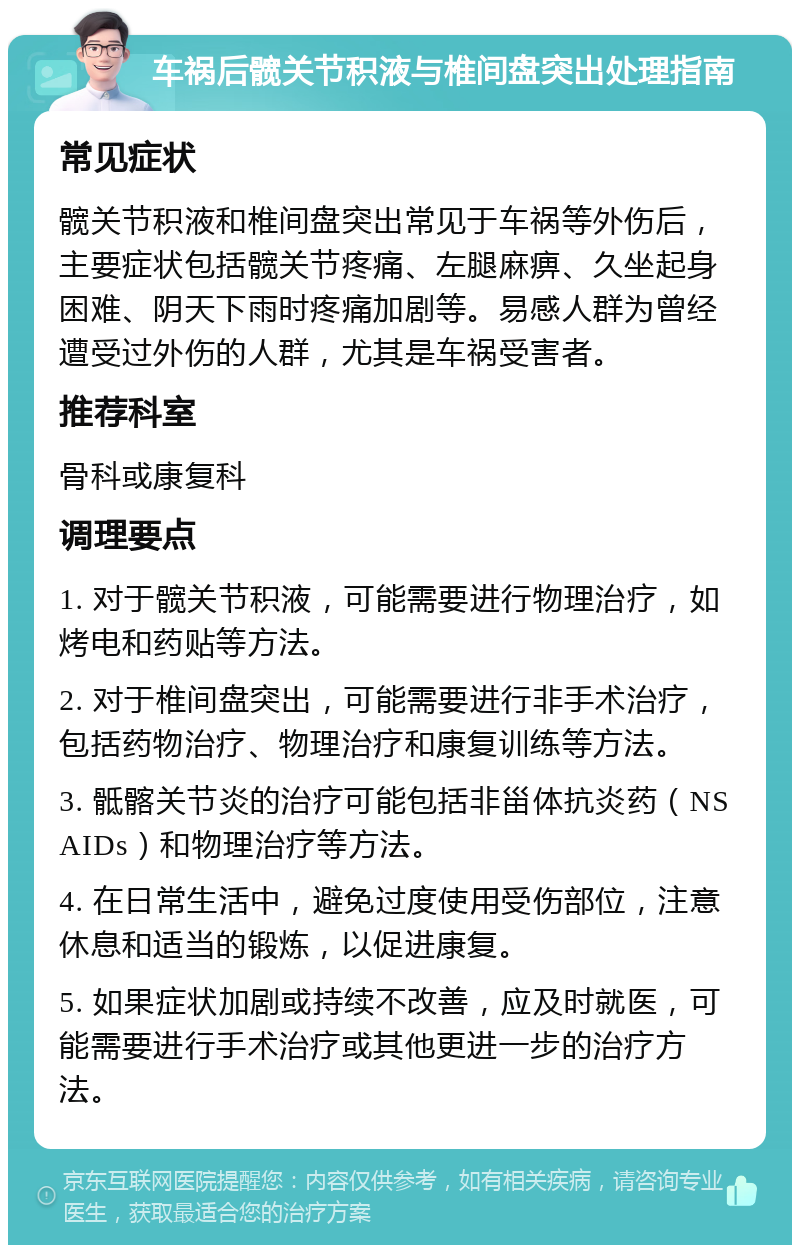 车祸后髋关节积液与椎间盘突出处理指南 常见症状 髋关节积液和椎间盘突出常见于车祸等外伤后，主要症状包括髋关节疼痛、左腿麻痹、久坐起身困难、阴天下雨时疼痛加剧等。易感人群为曾经遭受过外伤的人群，尤其是车祸受害者。 推荐科室 骨科或康复科 调理要点 1. 对于髋关节积液，可能需要进行物理治疗，如烤电和药贴等方法。 2. 对于椎间盘突出，可能需要进行非手术治疗，包括药物治疗、物理治疗和康复训练等方法。 3. 骶髂关节炎的治疗可能包括非甾体抗炎药（NSAIDs）和物理治疗等方法。 4. 在日常生活中，避免过度使用受伤部位，注意休息和适当的锻炼，以促进康复。 5. 如果症状加剧或持续不改善，应及时就医，可能需要进行手术治疗或其他更进一步的治疗方法。