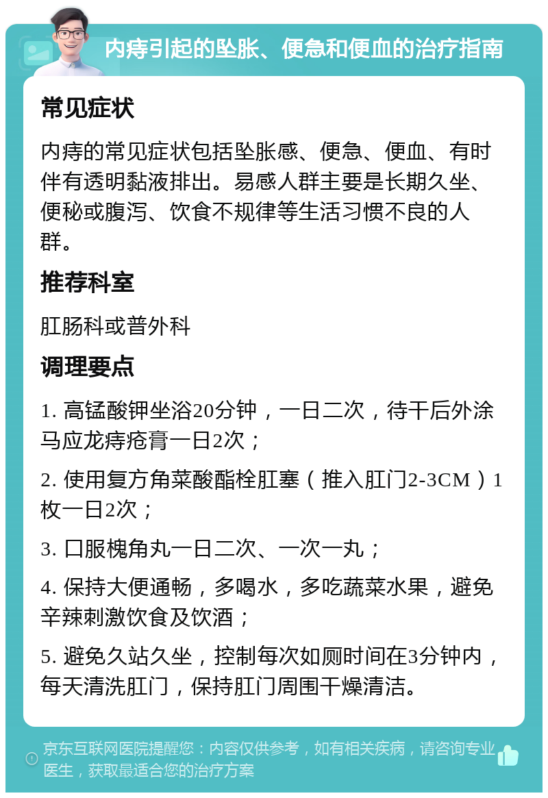 内痔引起的坠胀、便急和便血的治疗指南 常见症状 内痔的常见症状包括坠胀感、便急、便血、有时伴有透明黏液排出。易感人群主要是长期久坐、便秘或腹泻、饮食不规律等生活习惯不良的人群。 推荐科室 肛肠科或普外科 调理要点 1. 高锰酸钾坐浴20分钟，一日二次，待干后外涂马应龙痔疮膏一日2次； 2. 使用复方角菜酸酯栓肛塞（推入肛门2-3CM）1枚一日2次； 3. 口服槐角丸一日二次、一次一丸； 4. 保持大便通畅，多喝水，多吃蔬菜水果，避免辛辣刺激饮食及饮酒； 5. 避免久站久坐，控制每次如厕时间在3分钟内，每天清洗肛门，保持肛门周围干燥清洁。