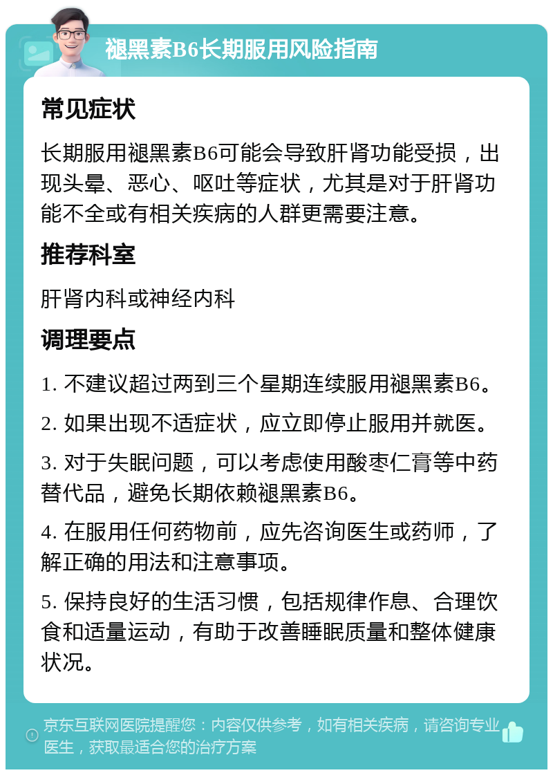 褪黑素B6长期服用风险指南 常见症状 长期服用褪黑素B6可能会导致肝肾功能受损，出现头晕、恶心、呕吐等症状，尤其是对于肝肾功能不全或有相关疾病的人群更需要注意。 推荐科室 肝肾内科或神经内科 调理要点 1. 不建议超过两到三个星期连续服用褪黑素B6。 2. 如果出现不适症状，应立即停止服用并就医。 3. 对于失眠问题，可以考虑使用酸枣仁膏等中药替代品，避免长期依赖褪黑素B6。 4. 在服用任何药物前，应先咨询医生或药师，了解正确的用法和注意事项。 5. 保持良好的生活习惯，包括规律作息、合理饮食和适量运动，有助于改善睡眠质量和整体健康状况。