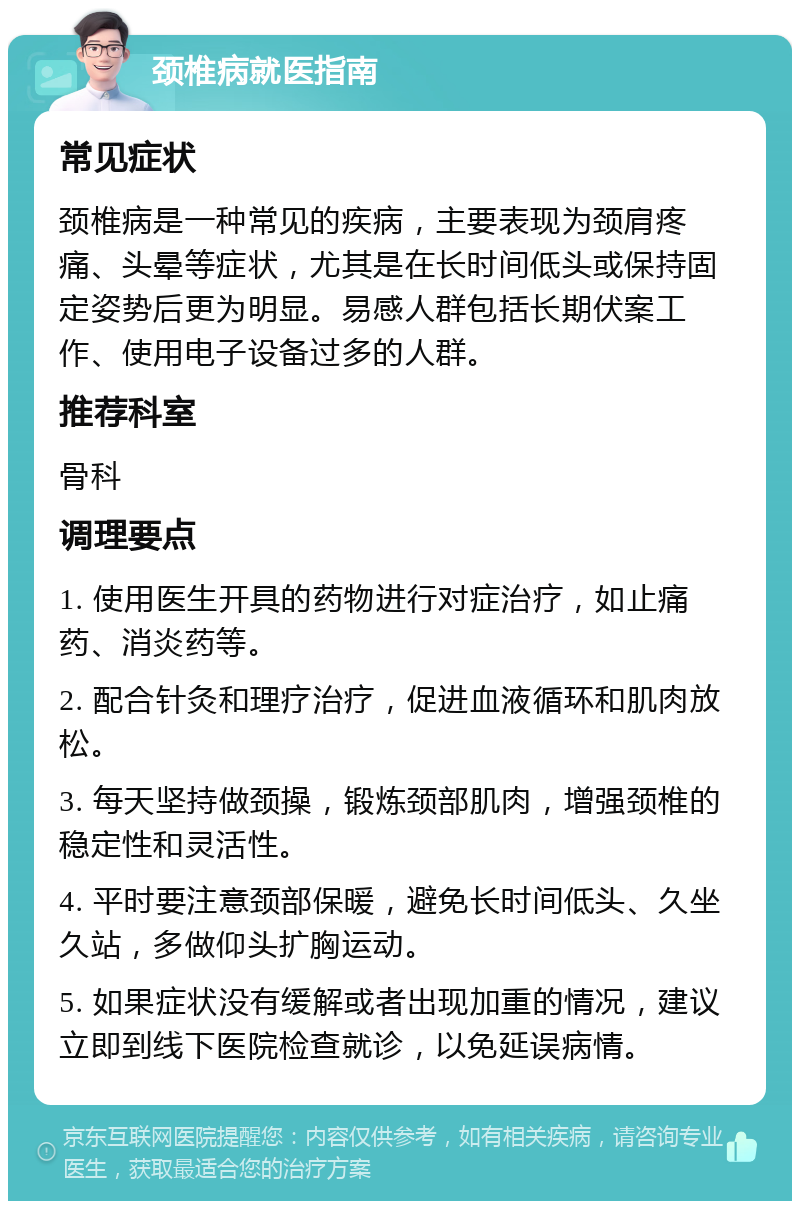 颈椎病就医指南 常见症状 颈椎病是一种常见的疾病，主要表现为颈肩疼痛、头晕等症状，尤其是在长时间低头或保持固定姿势后更为明显。易感人群包括长期伏案工作、使用电子设备过多的人群。 推荐科室 骨科 调理要点 1. 使用医生开具的药物进行对症治疗，如止痛药、消炎药等。 2. 配合针灸和理疗治疗，促进血液循环和肌肉放松。 3. 每天坚持做颈操，锻炼颈部肌肉，增强颈椎的稳定性和灵活性。 4. 平时要注意颈部保暖，避免长时间低头、久坐久站，多做仰头扩胸运动。 5. 如果症状没有缓解或者出现加重的情况，建议立即到线下医院检查就诊，以免延误病情。