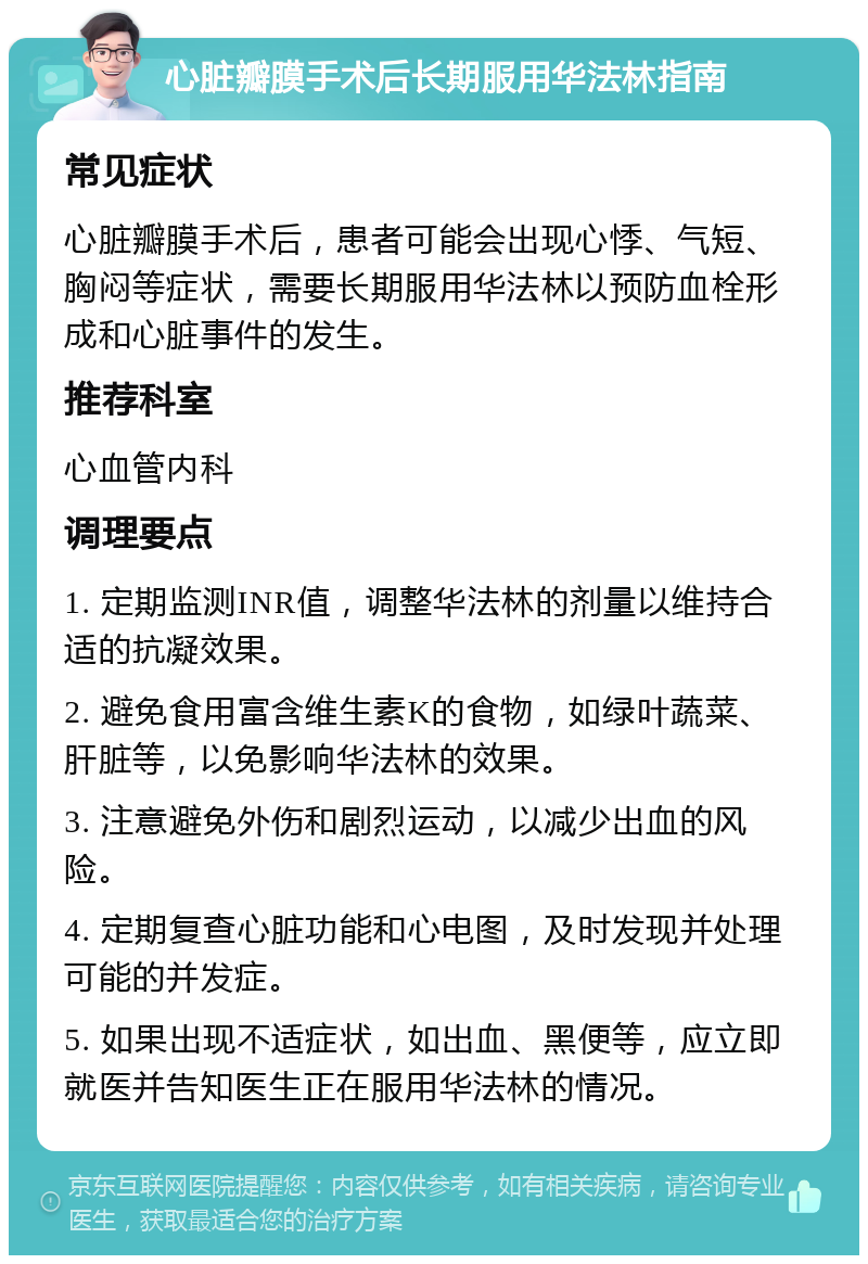 心脏瓣膜手术后长期服用华法林指南 常见症状 心脏瓣膜手术后，患者可能会出现心悸、气短、胸闷等症状，需要长期服用华法林以预防血栓形成和心脏事件的发生。 推荐科室 心血管内科 调理要点 1. 定期监测INR值，调整华法林的剂量以维持合适的抗凝效果。 2. 避免食用富含维生素K的食物，如绿叶蔬菜、肝脏等，以免影响华法林的效果。 3. 注意避免外伤和剧烈运动，以减少出血的风险。 4. 定期复查心脏功能和心电图，及时发现并处理可能的并发症。 5. 如果出现不适症状，如出血、黑便等，应立即就医并告知医生正在服用华法林的情况。