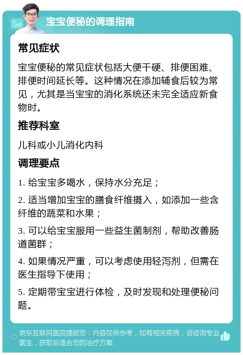 宝宝便秘的调理指南 常见症状 宝宝便秘的常见症状包括大便干硬、排便困难、排便时间延长等。这种情况在添加辅食后较为常见，尤其是当宝宝的消化系统还未完全适应新食物时。 推荐科室 儿科或小儿消化内科 调理要点 1. 给宝宝多喝水，保持水分充足； 2. 适当增加宝宝的膳食纤维摄入，如添加一些含纤维的蔬菜和水果； 3. 可以给宝宝服用一些益生菌制剂，帮助改善肠道菌群； 4. 如果情况严重，可以考虑使用轻泻剂，但需在医生指导下使用； 5. 定期带宝宝进行体检，及时发现和处理便秘问题。